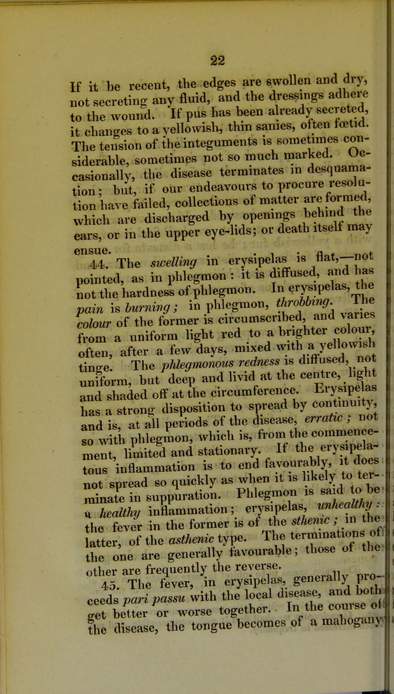 If it be recent, the edges are swollen and dry, not secreting any fluid, and the dressings adhere to the wound. If pus has been already secreted, it changes to a yellowish, thin sanies, often foetid. The tension of the integuments is sometimes con- siderable, sometimes not so much marked. Oc- casionally, the disease terminates m desquama- tion; but, if om- endeavours to procure resolu- tion have failed, collections of matter Reformed which are discharged by openings behind the Ls, or in the upper eye-lids; or death itself may The swelling in erysipelas is flat,--not pointed, as in phlegmon : it is diffused, and has not the hardness of phlegmon. In ^^Y^]^^^^'^ pain \.burmng; in phlegmon, ^'^^^ J^^ colour of the former is from a uniform light red to a brighter coloui, often, after a few days, mixed -th a y^^?^^ tinffe. The pMegmonous redness is diltused, not unfform, but deep -d livid at the centre^^^^^^^^^^ and shaded off at the circumference. Eiysipe as has a stroni^ disposition to spread by continuity, and is, at all periods of the disease erratic ; not so with phlegmon, ^vhich is, from the commence- ent, Hmited and stationary If ^1^^ -T-P^- tons inflammation is to end favourably, it does, not spread so quickly as wlien it is likely to ter- minate in suppuration. Phlegmon is said to be- rL/% inflammation; erysipelas, unhealthy : ?he fever in the former is of the sthemc ; m the. atte of the asthenic type. The tenninations^^^^^ the one are generally favourable; those of the other are frequently the reverse. 45 The fever, in erysipelas, generally pro-- ceeds /arT;,a..z. with the local disease, and botb /et better m- worse together. ^^^'^^ ^^Zn^ the disease, the tongue becomes,of,a mahogany)