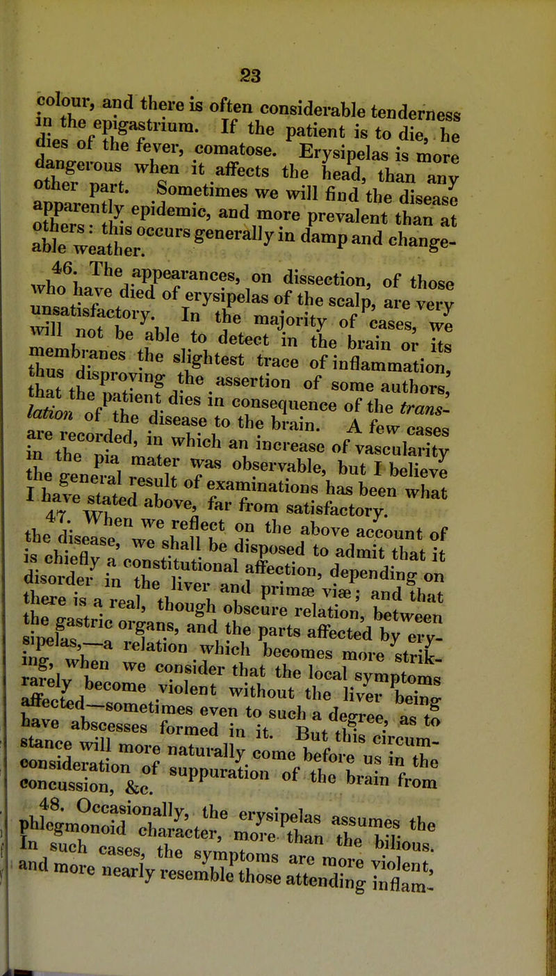 colour, and there is often considerable tenderness d e ^ft!'^'- P''*' - <l'™ h aies ot the fever, comatose. Ervsinelas is mnr^ dangerous when it affects the head thminv -f?'™^ fi«d'thelea^ otW I? P^'' '■'',•'>'•« Provalent than at 46. The appearances, on dissection, of thosp who hare died of erysipelas of the scalp, a re ve'v unsatisfactory. In the maiorifv 1 ^ will not be^able to deterfn L1-^; Z membranes the slightest trace oflnflrma ion hat thZTT.,*-''''''''''' ^ome authors recorded i„T ^ ^ '''^ Tn the 1 'of vascularity •a tne pia mater was observable, but I belipvi the general result of examinations hal Len whit I have seated above far from satisfkctory ' 47. When we reflect on the above aecoimt «f the disease, we shall be disposed to admit that it disol?r„''ri f''''^' depending on W-c'-aS ?^ ''''^ ^'^^^^ without the liver beW eoncuTsion, &c -PP-*- of the brain from ^-t=yte=h-££ai