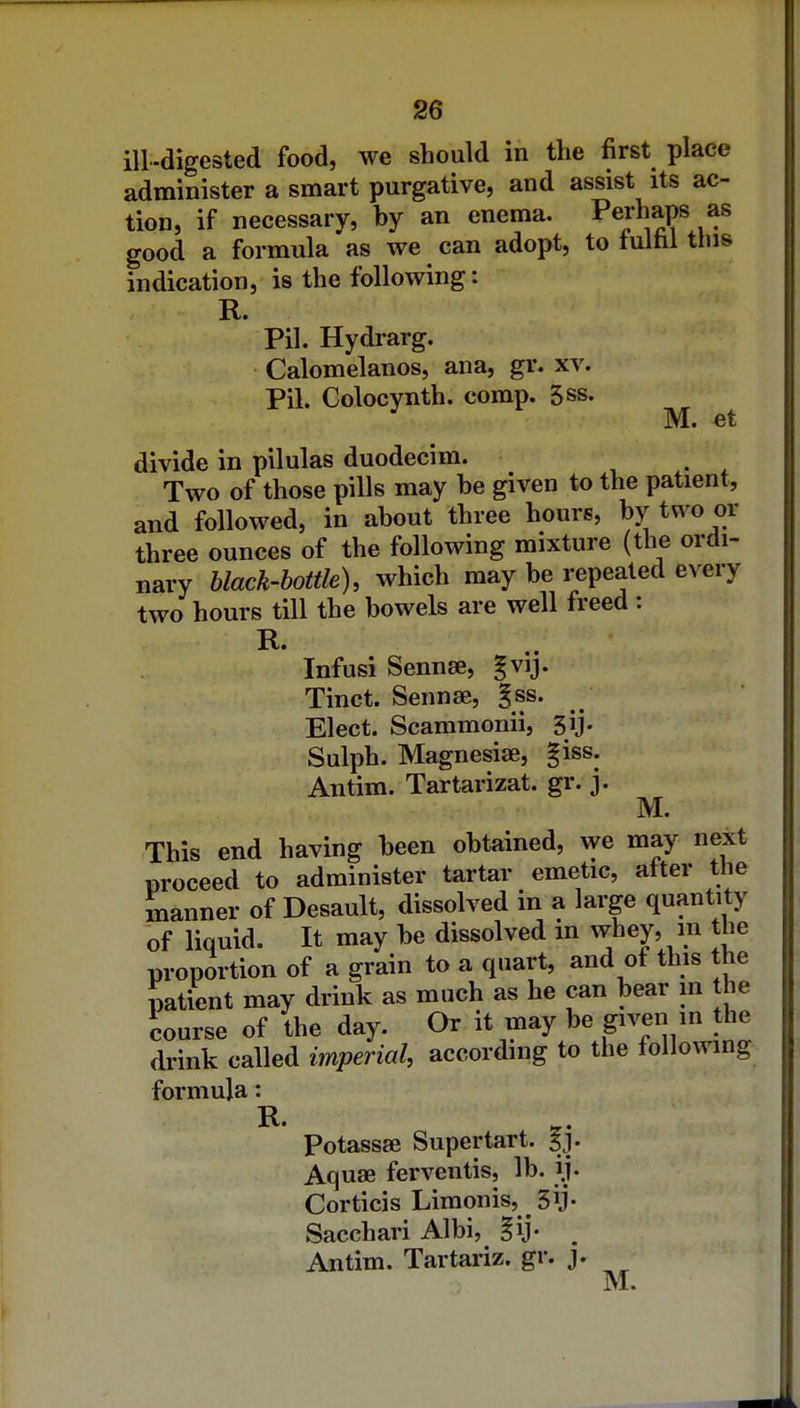 ill-digested food, we should in the first place administer a smart purgative, and assist its ac- tion, if necessary, by an enema. Pejhaps as good a formula as we can adopt, to tultil this indication, is the following: R. Pil. Hydrarg. Calomelanos, ana, gr. xv. Pil. Golocynth. comp. 5ss. M. et divide in pilulas duodecim. i • * Two of those pills may be given to the patient, and followed, in about three hours, by two or three ounces of the following mixture (the ordi- nary black-bottle), which may be repeated every two hours till the bowels are well freed : R. Infusi Sennae, gvij. Tinct. Sennse, §ss. Elect. Scammonii, sij. Sulph. Magnesise, giss. Antim. Tartarizat. gr. j. M. This end having been obtained, we may next proceed to administer tartar emetic, alter the manner of Desault, dissolved in a large quantity of liquid. It may be dissolved m wbey, in the proportion of a grain to a quart, and of this the patient may drink as much as he can bear in the course of the day. Or it may be given in the drink called imperial, according to the following formula: R. Potassse Supertart. f j. Aquae ferventis, lb. ij. Corticis Limonis, 3y- Sacchari Albi, gij- . Antim. Tartariz. gr. j. M.