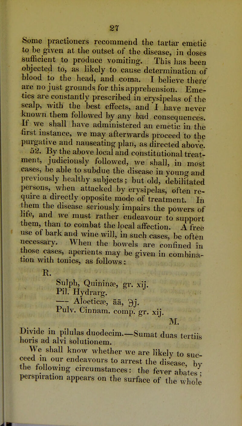 Some practioners recommend the tartai- emetic to be given at the outset of the disease, in doses sufficient to produce vomiting. This has been objected to, as likely to cause determination of blood to the head, and coma. I believe there are no just grounds for this apprehension. Eme- tics are constantly prescribed in erysipelas of the scalp, with the best effects, and 'l have never known them followed by any bad consequences. If we shall have administered an emetic in the first instance, we may afterwards proceed to the purgative and nauseating plan, as directed above. 52. By the above local and constitutional treat- ment, judiciously followed, we shall, in most cases, be able to subdue the disease in young and previously healthy subjects; but old, debilitated persons, when attacked by erysipelas, often re- quire a directly opposite mode of treatment. In them the disease seriously impairs the powers of lite, and we must rather endeavour to support them, than to combat the local affection. A free use of bark and wine will, in such cases, be often necessary. When the bowels are confined in those cases, aperients may be given in combina- tion with tonics, as follows: R. Sulph, Quininae, gr. xij. Pil. Hydrarg. Aloeticse, aa, 3j. Pulv. Cinnam. comp. gr. xij. M. Divide in pilulas duodecim.—Sumat duas tertiis horis ad alvi solutionem. We shall know whether we are likely to sue ceed in our endeavours to arrest the disease, bv the following circumstances: the fever abates • perspiration appears on the surface of the whole