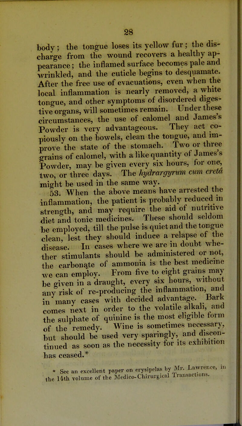 body; the tongue loses its yellow fur ; the dis- charge from the wound recovers a healthy ap- pearance ; the inflamed surface becomes pale and wrinkled, and the cuticle begins to desquamate. After the free use of evacuations, even when the local inflammation is nearly removed, a white tongue, and other symptoms of disordered diges- tive organs, will sometimes remain. Under these circumstances, the use of calomel and James s Powder is very advantageous. They act co- piously on the bowels, clean the tongue, and im- prove the state of the stomach. Two or three grains of calomel, with a like quantity of James s Powder, may be given every six hours, for one, two, or three days. The hydrargyrum cum creta might be used in the same way. 53 When the above means have arrested the inflammation, the patient is probably reduced in strength, and may require the aid of nutritive diet and tonic medicines. These should seldom be employed, till the pulse is quiet and the tongue clean, lest they should induce a relapse of the disease. In cases where we are in doubt whe- ther stimulants should be administered or not, the carbonate of ammonia is the best medicine we can employ. From five to eight grains may be given in a draught, every six hours, without any risk of re-producing the inflammation, and in many cases with decided advantage. Bark comes next in order to the volatile alkali, and the sulphate of quinine is the most eligible form of the remedy. Wine is sometimes necessary, but should be used very sparingly, and discon- tinued as soon as the necessity for its exhibition has ceased.* * See an excellent paper on erysipelas by Mr. Lawrence, in the Uth volume of the Medico-Chirurgical Transactions.