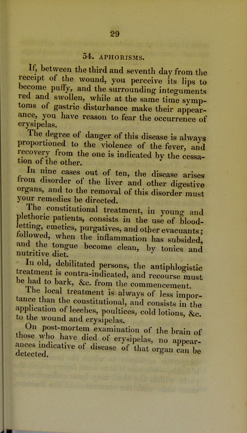 54. APHORISMS. If, between the third and seventh day from the receipt of the wound, you perceive its lips to become puffy, and the surrounding integuments red and swollen, while at the same time symp- toms of gastric disturbance make their appear- ance, you have reason to fear the occurrence of erysipelas. The degree of danger of this disease is alwavs proportioned to the violence of the fever, and recovery from the one is indicated bv the cessa- tion of the other. In nine cases out of ten, the disease arises trom disorder of the liver and other digestive organs, and to the removal of this disorder must your remedies be directed. The constitutional treatment, in young and plethoric patients, consists in the use of blood- letting, emetics, purgatives, and other evacuants : followed, when the inflammation has subsided nutitive '^^'^^ ^ In old, debilitated persons, the antiphlogistic treatment IS contra-indicated, and recourse must be had o bark, &c. from the commencement. 1 he local treatment is always of less impor- tance than the constitutional, and consists in the app ication of leeches, poultices, cold lotions, &c to tlie wound and erysipelas. On post-mortem examination of the brain of those who have died of erysipelas, no appear- ^et^c^d:'^' '^^^^ of that'organ cTbe