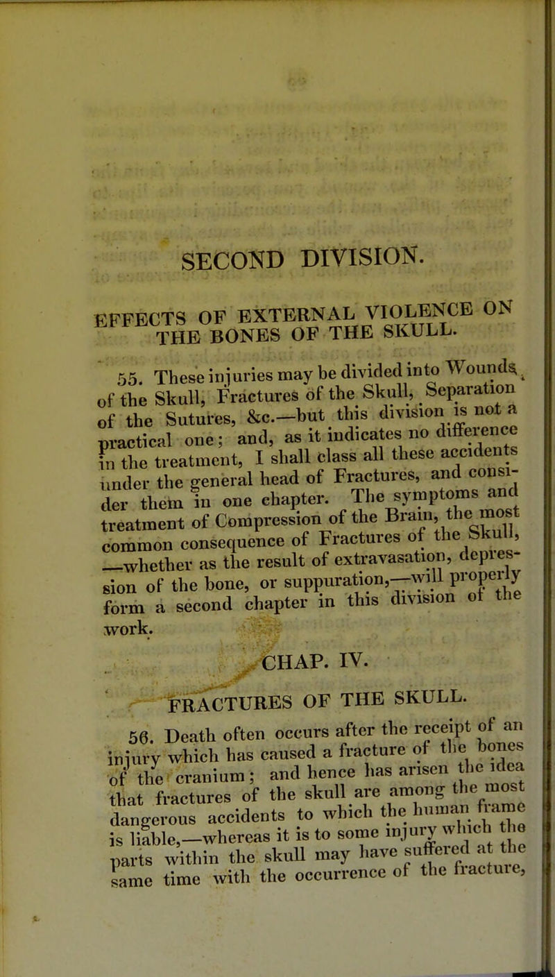 SECOND DIVISION. EFFECTS OF EXTERNAL VIOLENCE ON THE BONES OF THE SKULL. 55. These injuries may be divided into Wounds^ of the Skull, Fractures of the Skull, Separation of the Sutures, &c.-but this division is not a practical one; and, as it indicates no diffei^nce I the treatment, I shall class all these acciden s under the general head of Fractures, and consi- der them in one chapter. The symptoms and ttatment of Compression of the Brain the most common consequence of Fractures of the Skull, -whether as the result of extravasation, depres- sion of the bone, or suppuration,--^ylll properly form a second chapter in this division ot the work. CHAP. IV. FRACTURES OF THE SKULL. 56. Death often occurs after the receipt of an iiiiury which has caused a fracture of the bones of Ihe cranium; and hence has arisen the idea that fractures of the skull are among the most dangeiw^^^^^ to which the ^nu.ar^ is li!ble,-whereas it is to some 1.!^^ parts within the skull may have ^^^^^f ^^h^ lame time with the occurrence of the fractme,