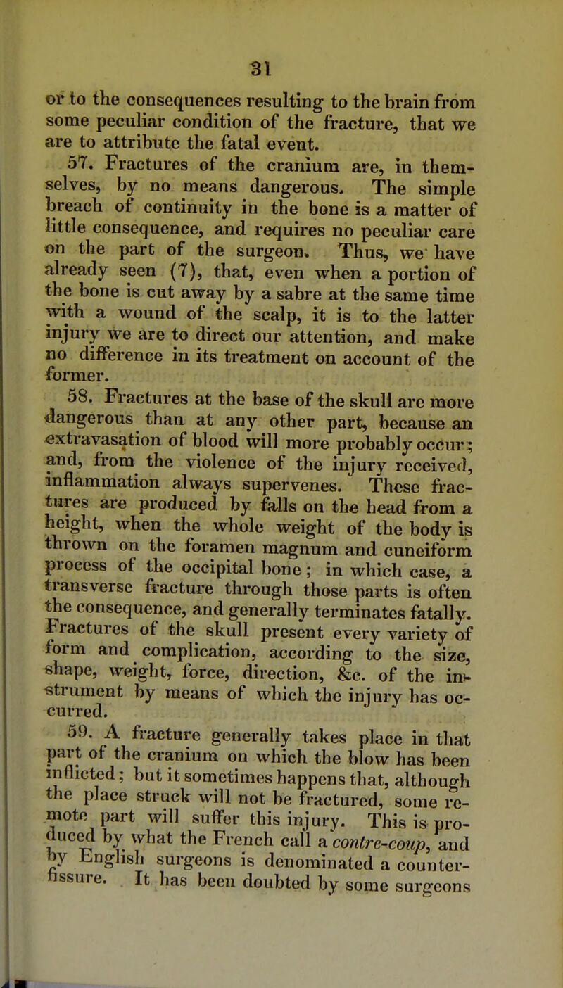 or to the consequences resulting to the brain from some peculiar condition of the fracture, that we are to attribute the fatal event. 57. Fractures of the cranium are, in them- selves, by no means dangerous. The simple breach of continuity in the bone is a matter of little consequence, and requires no peculiar care on the part of the surgeon. Thus, we have already seen (7), that, even when a portion of the bone is cut away by a sabre at the same time with a wound of the scalp, it is to the latter injury we are to direct our attention, and make no difference in its treatment on account of the former. 58. Fractures at the base of the skull are more dangerous than at any other part, because an extravasation of blood will more probably occur; and, from the violence of the injury received, inflammation always supervenes. These frac- tures are produced by falls on the head from a height, when the whole weight of the body is thrown on the foramen magnum and cuneiform process of the occipital bone; in which case, a transverse fracture through those parts is often the consequence, and generally terminates fatally. Fractures of the skull present every variety of form and complication, according to the size, shape, weight, force, direction, &c. of the in^. strument by means of which the injury has oc- curred. 59. A fracture generally takes place in that part of the cranium on which the blow has been inflicted; but it sometimes happens that, although the place struck will not be fractured, some re- mote part will sufl'er this injury. This is pro- duced by what the French call a contre-coup, and by English surgeons is denominated a counter- nssure. It has been doubted by some surgeons