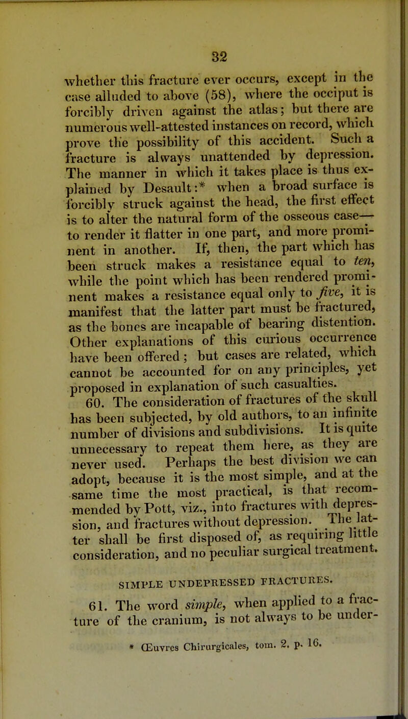 a2 whether this fracture ever occurs, except in the case alhided to above (58), where the occiput is forcibly driven against the atlas; but there are numerous well-attested instances on record, which prove the possibility of this accident. Such a fracture is always unattended by depression. The manner in which it takes place is thus ex- plained by Desault:* when a broad surface is forcibly struck against the head, the first effect is to alter the natural form of the osseous case- to render it flatter in one part, and more promi- nent in another. If, then, the part which has been struck makes a resistance equal to ten, while the point which has been rendered promi- nent makes a resistance equal only to Jive, it is manifest that the latter part must be fractured, as the bones are incapable of bearing distention. Other explanations of this curious occurrence have been offered ; but cases are related, which cannot be accounted for on any principles, yet proposed in explanation of such casualties. 60. The consideration of fractures of the skull has been subjected, by old authors, to an infinite number of divisions and subdivisions. It is quite unnecessary to repeat them here, as they are never used. Perhaps the best division we can adopt, because it is the most simple, and at the same time the most practical, is that recom- mended by Pott, viz., into fractures with depres- sion, and fractures without depression, ihe iat- ter shall be first disposed of, as requirmg little consideration, and no peculiar surgical treatment. SIMPLE UNDEPRESSED PRACTURES. 61. The word simple, when applied to a frac- ture of the cranium, is not always to be under-