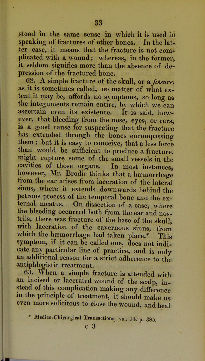 S3 stood in the same sense in which it is used in speaking of fractures of other bones. In the lat- ter case, it means that the fracture is not com- plicated with a wound; whereas, in the former, it seldom signifies more than the absence of de- pression of the fractured bone. 62. A simple fi-acture of the skull, or a fissure^ as it is sometimes called, no matter of what ex- tent it may be, affords no symptoms, so long as the integuments remain entire, by which we can ascertain even its existence. It is said, how- ever, that bleeding from the nose, eyes, or ears, is a good cause for suspecting that the fracture has extended through the bones encompassing them ; but it is easy to conceive, that a less force than would be sufficient to produce a fracture, might rupture some of the small vessels in the cavities of those organs. In most instances, however, Mr. Brodie thinks that a haemorrhage from the ear arises from laceration of the lateral sinus, where it extends downwards behind the petrous process of the temporal bone and the ex- ternal meatus. On dissection of a case, where the bleeding occurred both from the ear and nos- trils, there vyas fracture of the base of the skull, with laceration of the cavernous sinus, from which the haemorrhage had taken place.* This symptom, if it can be called one, does not indi- cate any particular line of practice, and is only an additional reason for a strict adherence to the antiphlogistic treatment. 63. When a simple fracture is attended with an incised or lacerated wound of the scalp, in- stead of this complication making any difference in the principle of treatment, it should make us even more solicitous to close the wound, and heal * Medico-Chirurgical Transactions; vol. 14?. p. 385.