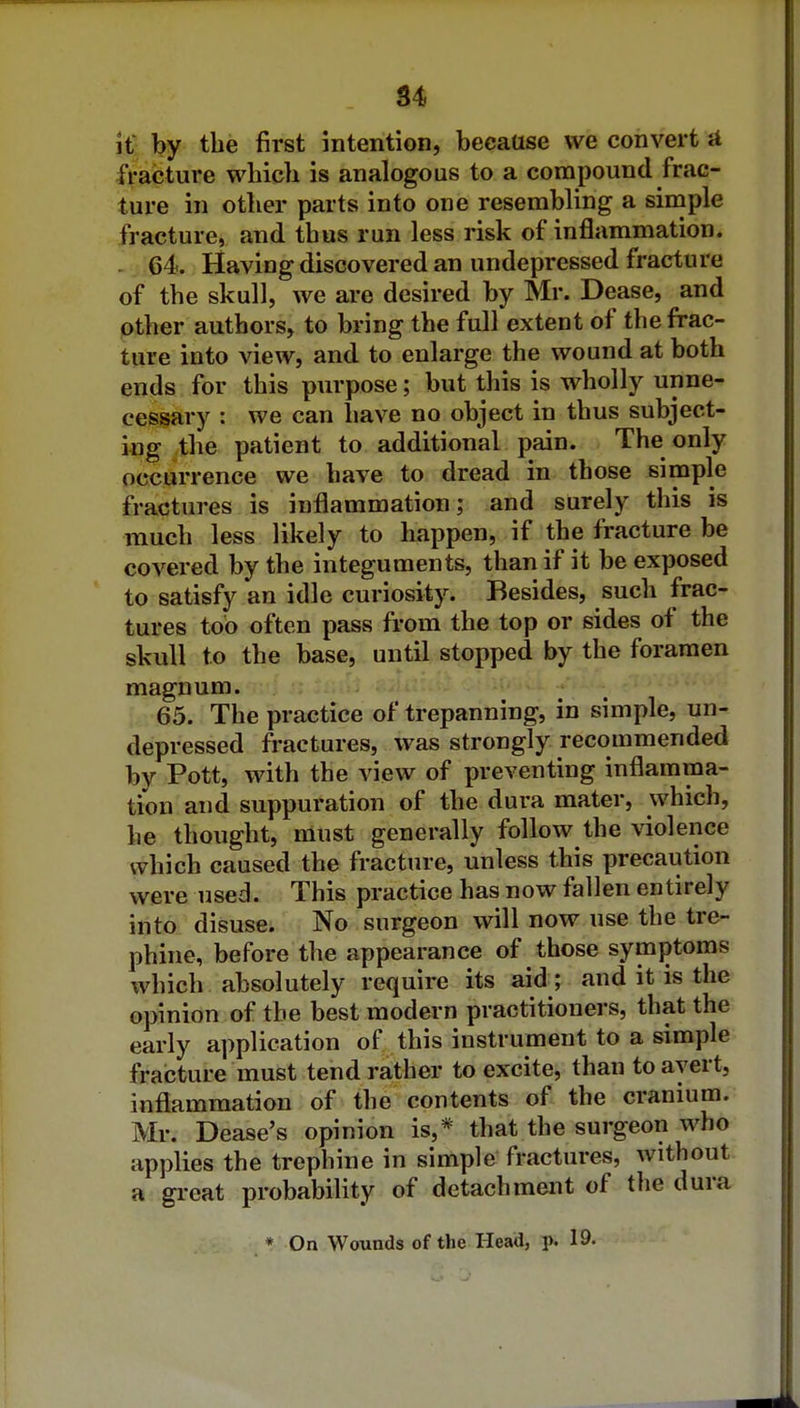 S4 if by the first intention, because we convert A fracture which is analogous to a compound frac- ture in other parts into one resembling a simple fracture, and thus run less risk of inflammation. . 64. Having discovered an undepressed fracture of the skull, we are desired by Mr. Dease, and other authors, to bring the full extent of the frac- ture into view, and to enlarge the wound at both ends for this purpose; but this is wholly unne- cessary : we can have no object in thus subject- ing the patient to additional pain. The only occurrence we have to dread in those simple fractures is inflammation; and surely this is much less likely to happen, if the fracture be covered by the integuments, than if it be exposed to satisfy an idle curiosity. Besides, such frac- tures too often pass from the top or sides of the skull to the base, until stopped by the foramen magnum. 65. The practice of trepanning, in simple, un- depressed fractures, was strongly recommended by Pott, with the view of preventing inflamma- tion and suppuration of the dura mater, which, he thought, must generally follow the \dolence which caused the fracture, unless this precaution were used. This practice has now fallen entirely into disuse. No surgeon will now use the tre- phine, before the appearance of those symptoms which absolutely require its aid; and it is the opinion of the best modern practitioners, that the early application of this instrument to a simple fracture must tend rather to excite, than to avert, inflammation of the contents of the cranium. Mr. Dease's opinion is,* that the surgeon who applies the trephine in simple fractures, without a great probability of detachment of the dura