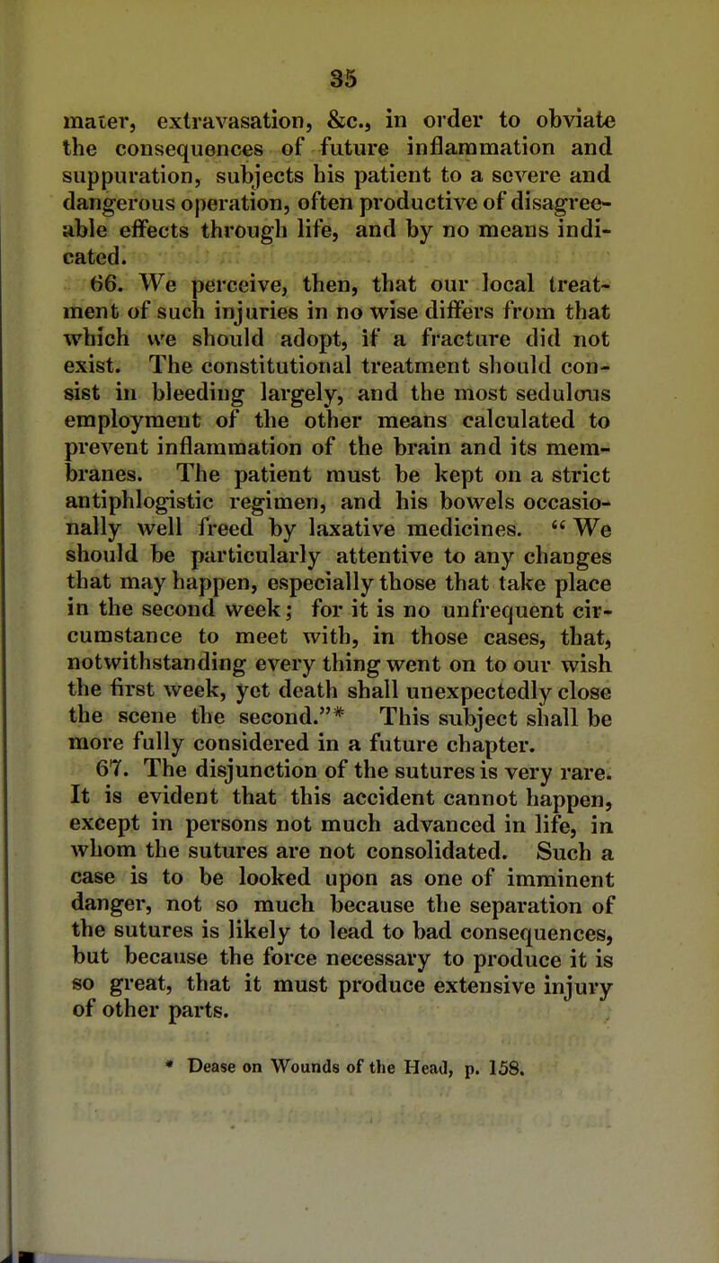 mater, extravasation, &c., in order to obviate the consequences of future inflammation and suppuration, subjects his patient to a severe and dangerous operation, often productive of disagree- able effects through life, and by no means indi- cated. 66. We perceive, then, that our local treat- ment of such injuries in no wise differs from that which we should adopt, if a fracture did not exist. The constitutional treatment should con- sist in bleeding largely, and the most sedulous employment of the other means calculated to prevent inflammation of the brain and its mem- branes. The patient must be kept on a strict antiphlogistic regimen, and his bowels occasio- nally well freed by laxative medicines.  We should be particularly attentive to any changes that may happen, especially those that take place in the second week; for it is no unfrequent cir- cumstance to meet with, in those cases, that, notwithstanding every thing went on to our wish the first week, yet death shall unexpectedly close the scene the second.* This subject shall be more fully considered in a future chapter. 67. The disjunction of the sutures is very rare. It is evident that this accident cannot happen, except in persons not much advanced in life, in whom the sutures are not consolidated. Such a case is to be looked upon as one of imminent danger, not so much because the separation of the sutures is likely to lead to bad consequences, but because the force necessary to produce it is so great, that it must produce extensive injury of other parts.