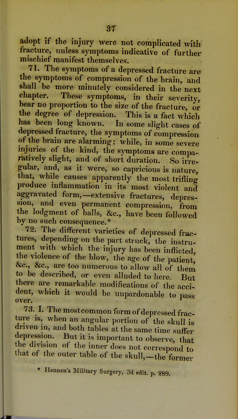 ST adopt if the injury were not complicated with fracture, unless symptoms indicative of further mischief manifest themselves. 71. The symptoms of a depressed fracture are the symptoms of compression of the brain, and shall be more minutely considered in the next chapter. These symptoms, in their severity, bear no proportion to the size of the fracture, or the degi-ee of depression. This is a fact which has been long known. In some slight cases of depressed fracture, the symptoms of compression of the brain are alarming; while, in some severe injuries of the kind, the symptoms are compa- ratively slight, and of short duration. So irre- gular, and, as it were, so capricious is nature, that, while causes apparently the most trifling produce inflammation in its most violent and aggravated form,—extensive fractures, depres- sion, and even permanent compression, from the lodgment of balls, &c., have been followed by no such consequence.* 72. The diff'erent varieties of depressed frac- tures, depending on the part struck, the instru- ment with which the injury has been inflicted, the violence of the blow, the age of the patient, &c., &c., are too numerous to allow all of them to be described, or even alluded to here. But there are remarkable modifications of the acci- dent, which it would be unpardonable to pass over. - ^ 73. I. The most common form of depressed frac- ture IS, when an angular portion of the skull is driven in, and both tables at the same time sufi-er depression. But it is important to observe, that the division of the inner does not correspond to that of the outer table of the skull,—the former * Hennen's Military Surgery, 3d edit. p. 289.