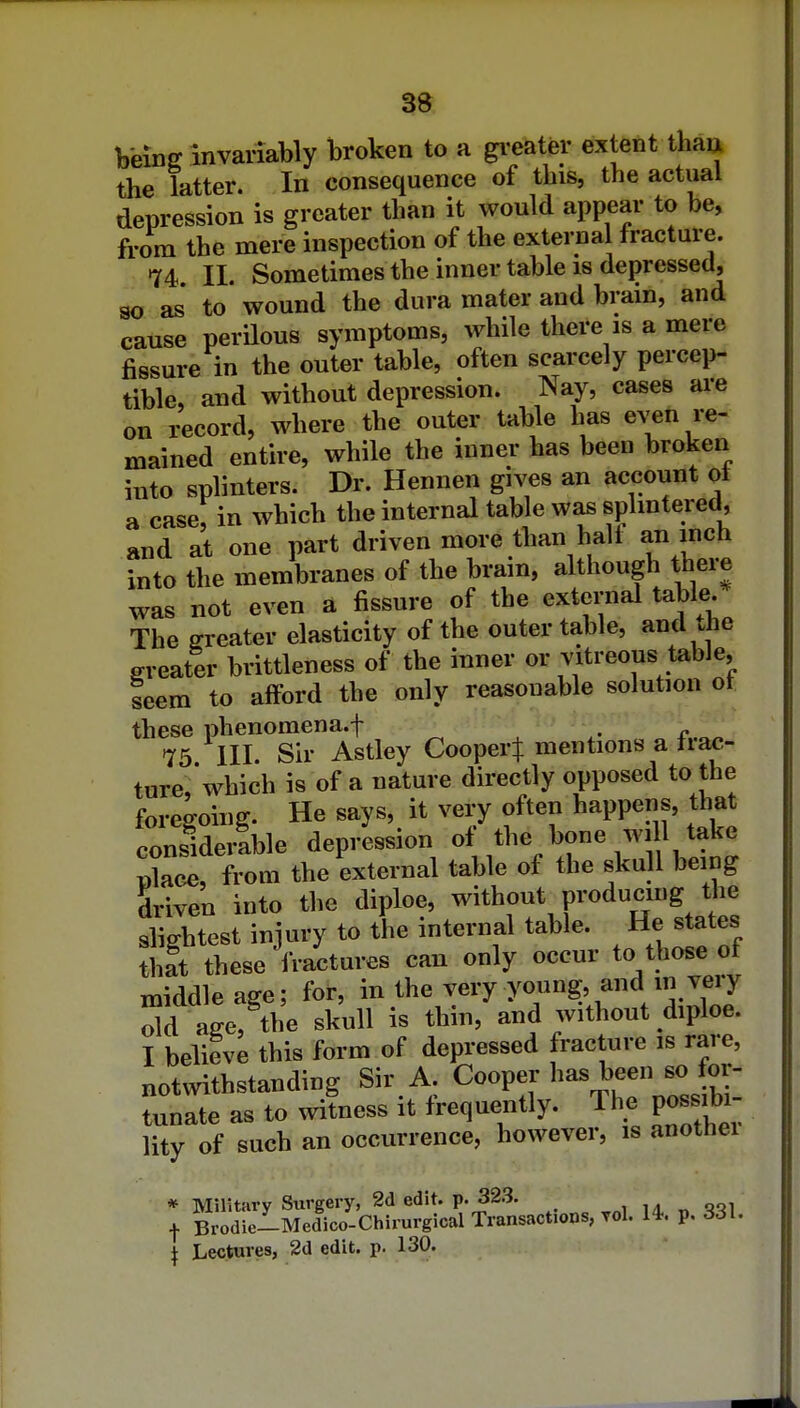 beinff invariably broken to a gi-eater extent than the latter. In consequence of this, the actual depression is greater than it would appear to be, from the mere inspection of the external fracture. 74 II. Sometimes the inner table 18 depressed, so as to wound the dura mater and bram, and cause perilous symptoms, while there is a mere fissure in the outer table, often scarcely percep- tible, and without depression. Nay, cases are on record, where the outer table has even re- mained entire, while the inner has been broken into splinters. Dr. Hennen gives an account ot a case; in which the internal table was splmtered, and at one part driven more than halt an inch into the membranes of the brain, although there was not even a fissure of the external table. The greater elasticity of the outer table, and the greater brittleness of the inner or vitreous table, seem to afford the only reasonable solution ot these phenomena.t ^ ^ a.oo •75 III. Sir Astley Cooper^ mentions a tiac- turc'which is of a nature directly opposed to the foregoing. He says, it very often happens, that considerable depression ot the bone will take 2Tfvom the external table of the skull being driven into the diploe, without producing the slightest injury to the internal table. He states that these fractures can only occur to those of middle age; for, in the very young, and in very m L% skull is thin, and without diploe. I believe this form of depressed fracture is rare, notmthstanding Sir A. Cooper has been so for- tunate as to wifness it frequently. The possib^ lity of such an occurrence, however, is anothei * Military Surgery, 2d edit. p. 323. I Brodie-Medico-Chirurgical Transactions, Tol. 14-. p, 331. I Lectures, 2d edit. p. 130.