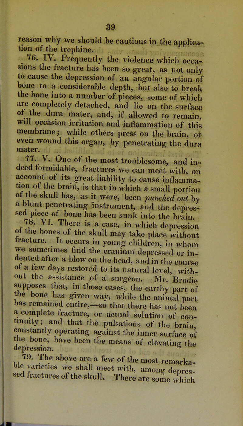 reason why we should be cautious in the appKca^ tion of the trephine. 76. IV. Frequently the violence which occa* sions the fracture has been so great, as not only to cause the depression of an angular portion of bone to a considerable depth, but also to break the bone into a number of pieces, some of which are completely detached, and lie on the surface of the dura mater, and, if allowed to remain, will occasion irritation and inflammation of this membrane; while others press on the brain, ot even wound this organ, by penetrating the dura mater. 77. V. One of the most troublesome, and in- deed formidable, fractures we can meet with, on account of its great liability to cause inflamma- tion of the brain, is that in which a small portion ot the skull has, as it were, been punched out by a biunt penetrating instrument, and the depress sed piece of bone has been sunk into the brain. 78. VI. There is a case, in which depression ot the bones of the skull may take place without tracture. It occurs in young children, in whom we sometimes find the cranium depressed or in- dented after a blow on the head, and in the course ot a tew days restored to its natural level, with- out the assistance of a surgeon. Mr. Brodie supposes that, in those cases, the earthy part of the bone has given way, while the animal part has remained entire,—so that there has not been a complete fracture, or actual solution of con- tinuity; and that the pulsations of the brain constantly operating against the inner surface of the bone, have been the means of elevating the depression. * 79. The above are a few of the most remarka- ble varieties we shall meet with, among denres- sed fractures of the skulk There are some which