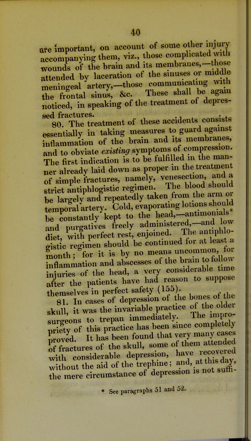 are Important, on ax^count of some other injury accompanying them, viz., those complicated with wounds oF the brain and its membranes,-those attended by laceration of the sinuses or middle meningeal artery,-those communicating mth The frontal sinus, &c. These shall be agam noticed, in speaking of the treatment of depres- ^ 8o!''Thrtr*eatment of these accidents consists essentially in taking measures to guard agamst inflammation of the brain and its membranes, and to obviate existing symptoms of compression. The first indication is to be fulfilled m the man- ner already laid down as proper in the treatment of simple fractures, namely, venesection, and a strict antiphlogistic regimen. The blood should be tge^^^^^^ taken from the arm or temporal artery. told, evaporating lotions shou d be constantly'kept to the tead,-antimomals and purgatives freely diet with perfect rest, enjoined. The antiphlo ds ic regimen should be continued for at least a ^ fV,. fnr it is bv no mcaus uncommon, lor Mamia L and aLesses of the b..in to folio, iniuries of the head, a very considerable time a?tethe patients have had reason to suppose themselves in perfect safety (165). 81. In cases of depression of the bones ot U e sVull it was the invariable pract.ce of he^M sureeons to trepan immediately. ihe impro nr etv of this pr^tice has been since completely Iroili It h^^ been found that very many cases Kac ures of the skull, some of them attended :^[h onsiderable depression, without the aid of the trephme; and, .at this d^, 7hl mere circumstance of depression is not suffi- * See paragraphs 51 and 52.