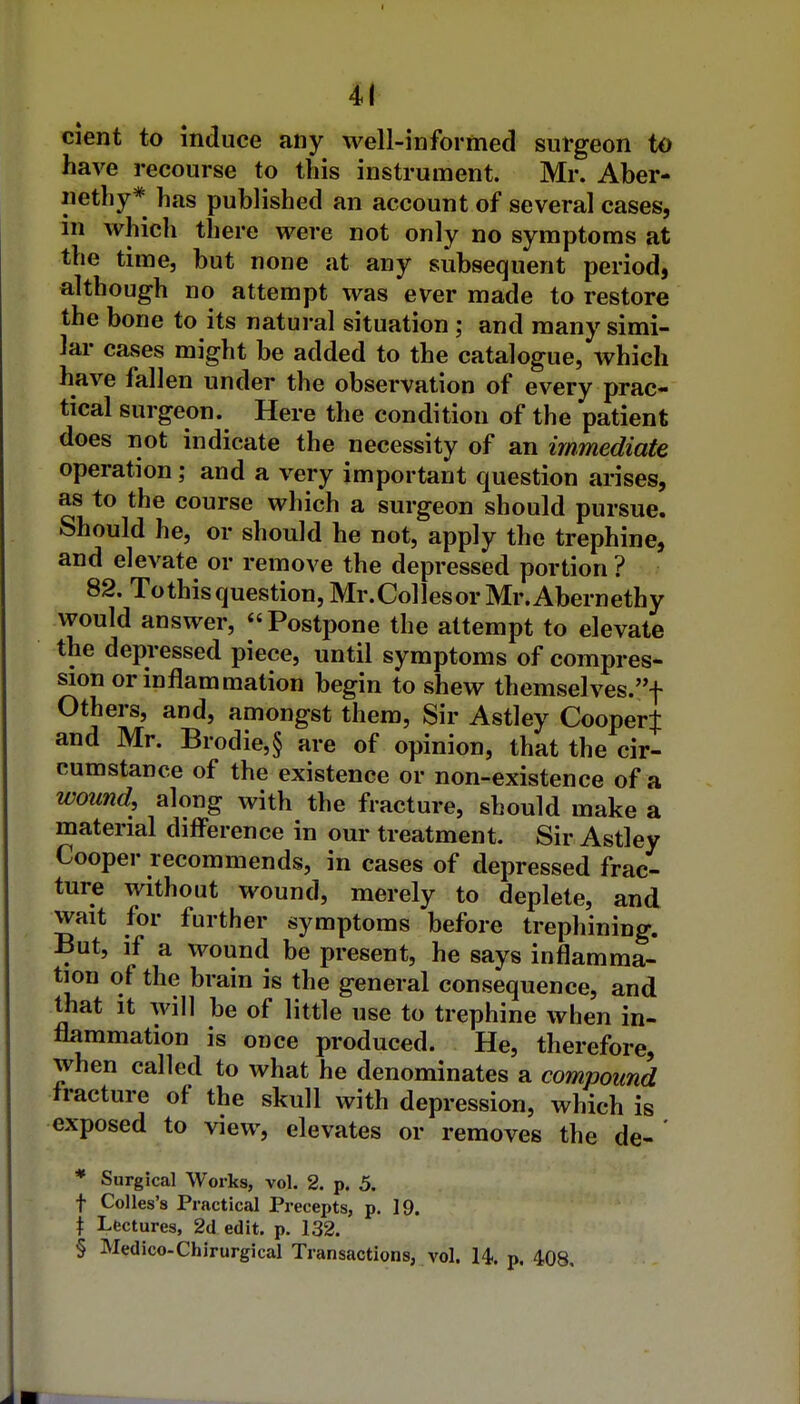 cient to induce any well-informed sul-geon to have recourse to this instrument. Mr. Aber- iiethy* has published an account of several cases, in which there were not only no symptoms at the time, but none at any subsequent period, although no attempt was ever made to restore the bone to its natural situation ; and many simi- lar cases might be added to the catalogue, which have fallen under the observation of every prac- tical surgeon. Here the condition of the patient does not indicate the necessity of an immediate operation; and a very important question arises, as to the course which a surgeon should pursue. Should he, or should he not, apply the trephine, and elevate or remove the depressed portion ? 82. To this question, Mr.Collesor Mr.Abernethy would answer, Postpone the attempt to elevate the depressed piece, until symptoms of compres- sion or inflammation begin to shew themselves.f Others, and, amongst them, Sir Astley Cooper^ and Mr. Brodie,§ are of opinion, that the cir- cumstance of the existence or non-existence of a wound, along with the fracture, should make a material difference in our treatment. Sir Astley Cooper recommends, in cases of depressed frac- ture without wound, merely to deplete, and wait for further symptoms before trephining. But, if a wound be present, he says inflamma- tion of the brain is the general consequence, and that It will be of little use to trephine when in- flammation is once produced. He, therefore, when called to what he denominates a compound fracture of the skull with depression, which is exposed to view, elevates or removes the de- ' * Surgical Works, vol. 2. p. 5. t Colles's Practical Precepts, p. 19. \ Lectures, 2d edit. p. 132. § Medico-Chirurgical Transactions, vol. 14. p. 408.