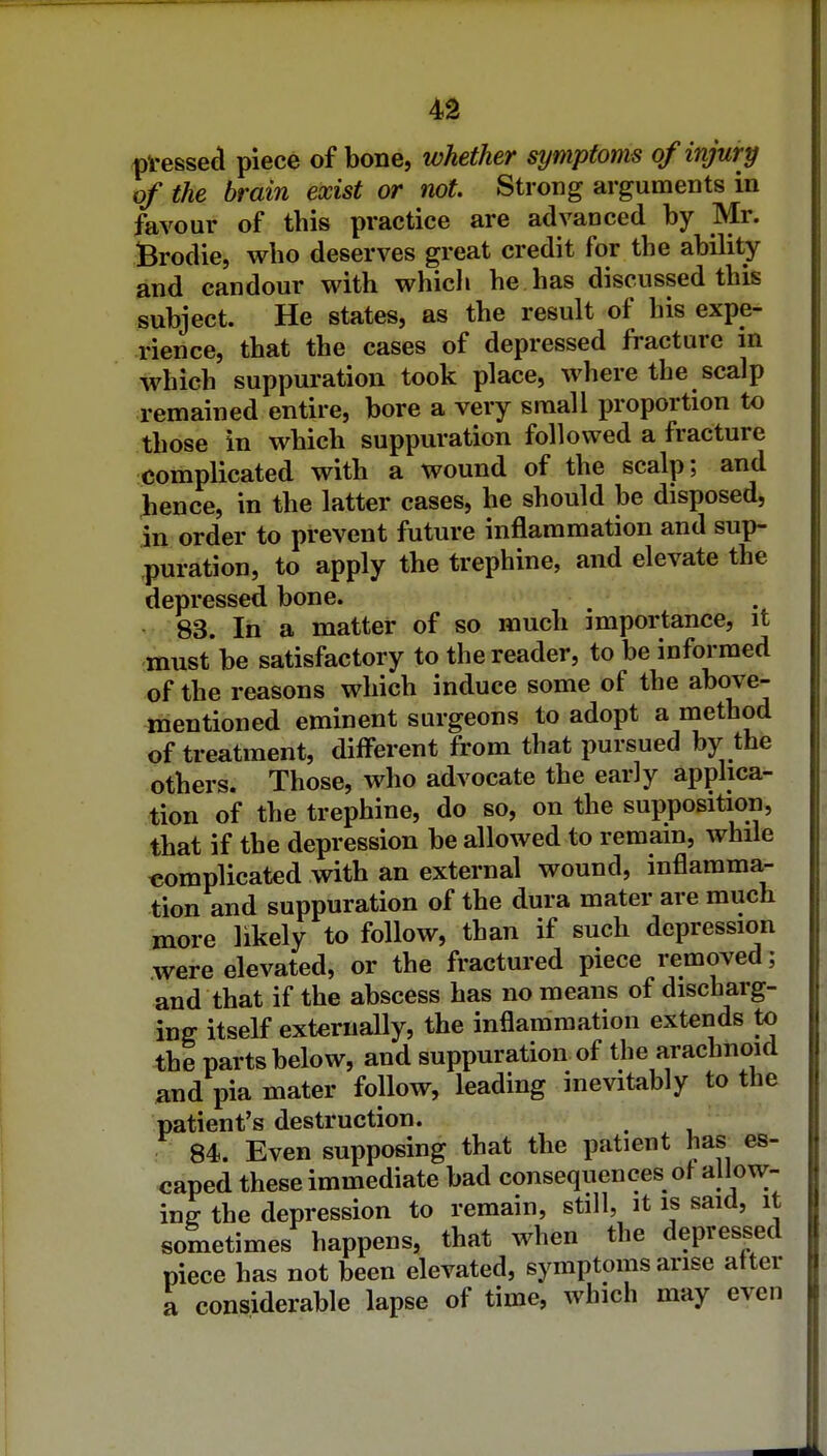 4d pVessed piece of bone, whether symptoms of injury of the brain exist or not. Strong arguments in favour of this practice are advanced by Mr. Brodie, who deserves great credit for the ability and candour with whicli he has discussed this subject. He states, as the result of his expe- rience, that the cases of depressed fracture in which suppuration took place, where the scalp remained entire, bore a very small proportion to those in which suppuration followed a fracture complicated with a wound of the scalp; and hence, in the latter cases, he should be disposed, in order to prevent future inflammation and sup- puration, to apply the trephine, and elevate the depressed bone. 83. In a matter of so much importance, it must be satisfactory to the reader, to be informed of the reasons which induce some of the above- mentioned eminent surgeons to adopt a method of treatment, difierent from that pursued by the others. Those, who advocate the early applica- tion of the trephine, do so, on the supposition, that if the depression be allowed to remain, while complicated with an external wound, inflamma- tion and suppuration of the dura mater are much more likely to follow, than if such depression were elevated, or the fractured piece removed; and that if the abscess has no means of discharg- ing itself externally, the inflammation extends to the parts below, and suppuration of the arachnoid and pia mater follow, leading inevitably to the patient's destruction. 84. Even supposing that the patient has es- caped these immediate bad consequences of allow- ing- the depression to remain, still, it is said, it sometimes happens, that when the depressed piece has not been elevated, symptoms arise after a considerable lapse of time, which may even