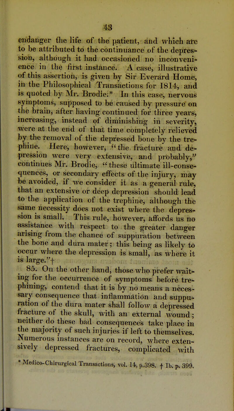 endanger {he life of the patient, dnd which ate to be attributed to the continuance of the depres- sion, although it had occasioned no inconveni* ence in the first instance. A case, illustrative of this assertion, is given by Sir Everard Home, in the Philosophical Transactions for 1814, and is quoted by Mr. Brodie;* In this case, nervous symptoms, supposed to be caused by pressure on the brain, after having continued for three years, increasing, instead of diminishing in severity, were at the end of that time completely relieved by the removal of the depressed bone by the tre- phine. Here, however, the fracture and de^ pression were very extensive, and probably, continues Mr. Brodie, these ultimate ill -conse- quences, or secondary effects of the injury, may he avoided, if we consider it as a general rule, that an extensive or deep depression should lead to the application of the trephine, although the same necessity does not exist where the depress fiion is small. This rule, however, affords us no assistance with respect to the greater danger arising from the chance of suppuration between the bone and dura mater; this being as likely to occur where the depression is small, as where it is large.f 85. On the other hand, those who prefer wait- ing for the occurrence of symptoms before tre- phining, contend that it is by no means a neces- sary consequence that inflammation and suppu- ration of the dura mater shall follow a depressed fracture of the skull, with an external wound; neither do these bad consequences take place in the majority of such injuries if left to themselves. Numerous instances are on record, where exten- sively depressed fractures, complicated with