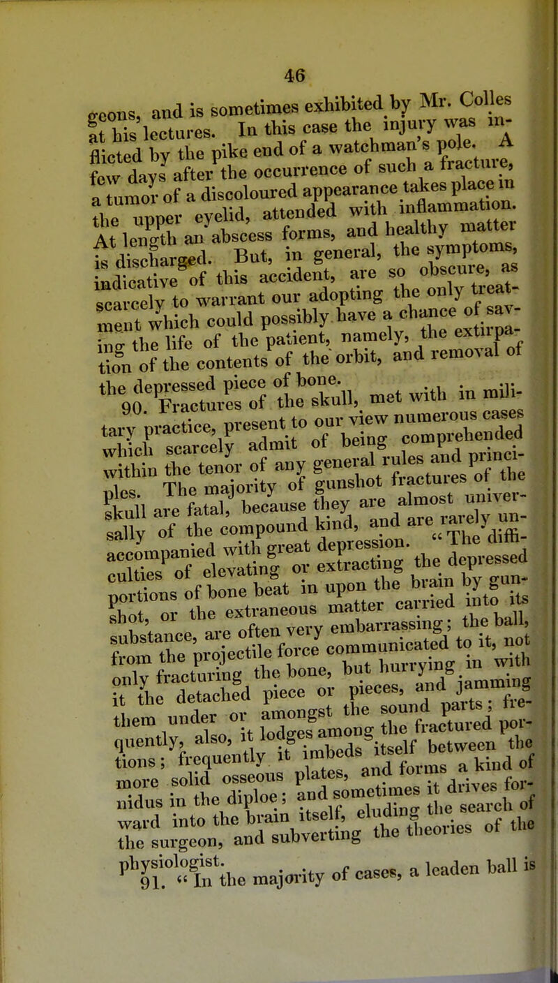o-eons, and is sometimes exhibited by Mr. Colles I m lectures. In this case the injury was m- flicted bv the pike end of a watchman's pole. A few days after the occurrence of such a fracture, „ r.mor of a discoloured appearance takes place m the ™rev eveUd, attended with inflammation. At len/th a^ abscess forms, and healthy matter At lengtn au general, the symptoms, LtatTofthStclSeCare'so ob'scure, as Tea cely to warrant our adopting the only treat- mentthich conld po^-b^ '''™.lv the'ex i pi-' inp- the life of the patient, namely, the extupa S of the contents of the orbit, and removal of ^o'XrtS theXll, met with in mili- :£»aTn:irorb:rnrcom^^^^^^ pics The f fJ^^^y fj almost univei- skull are fatal, because tney d sallv of the compound kind, and a^e  tions; frequently it ]^^^^\' . ^ l^iud of more solid osseous plates, fo,.. . V • and sometimes it Quves loi nidus in the diploe, ^ search of ward into the brain itse f, the the surgeon, and subvertmg the theoues ^If^t'ihe majority of case., a leaden ball is
