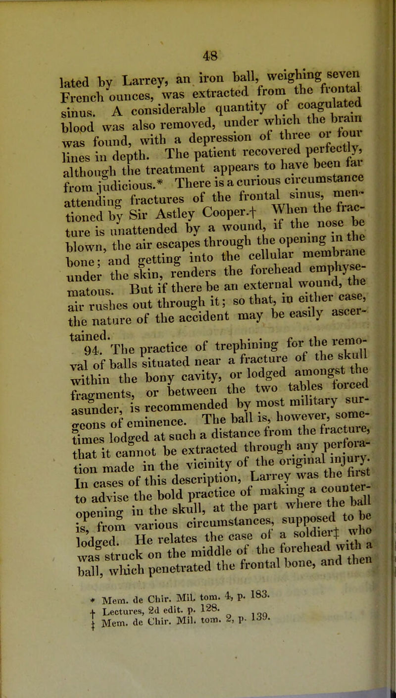 49 lated by Lavrey, an iron ball, ''^^•g ^'^^j French ounces, was extracted from the f ontel sinus. A considerable quantity »f <=»2tli^ blood was also removed, under which the brain was found, with a depression ot thi^e or four lines in depth. The patient vecovei^d perfect^, although the treatment appears to have been tai ? om judicious.* There is a curious circumstance attending fractures of the frontal sinus, men- S b^y Sir Astley Cooper.f Wljen the frac- ture is unattended by a wound, if the nose be blown, the air escapes through the opening in the W and getting into the cellular membrane ^Zer the slin, renders the forehead emphyse- matous. But if there be an external wound, the rrushes out through it; so that in either case, the nature of the accident may be easily ascer- ^tl'-rhe practice of trephining tor iherej^o- val of balls situated near a fracture of the f '' ;Tthin the bony cavity, or lodged j«on^t the fragments, or between the two tables toicett as3er, is recommended by most military sur- fcons of eminence. The ball is, however, some- Imes lodged at such a distance from the fracture, E it caSnot be extracted through any perfoia- tn madeTn the vicinity of the origmal-njury. Tn cases of this description, Larrey was the hist t« advise the bold practice of making a counter- Tfrom various circumstances, supposed to be o'dged He relates the case of a soldierj who was struck on the middle of the forehead with a ball wwfh penetrated the frontal bone, and then ♦ Mem. de Chir. Mil. torn. 4, p. 183. + Lectures, 2d edit. p. 128.