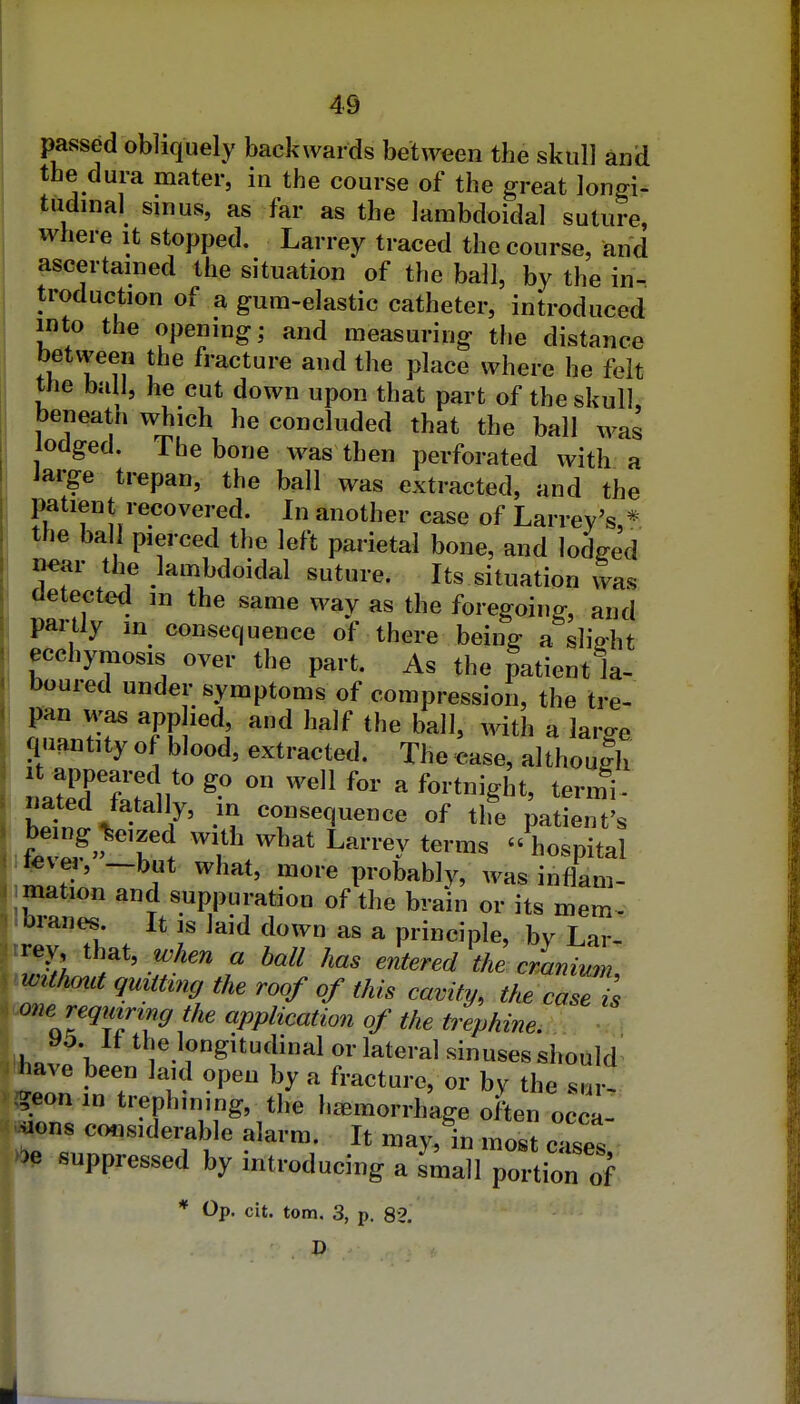 passed obliquely backwards between the skull and the dura mater, in the course of the great longi- tudinal sinus, as far as the lambdoidal suture, where it stopped. Larrey traced the course, and ascertained the situation of the ball, by the in- troduction of a gum-elastic catheter, introduced into the opening; and measuring the distance j between the fracture and the place where he felt the ba I, he cut down upon that part of the skull beneath which he concluded that the ball was lodged. The bone was then perforated with a iarge trepan, the ball was extracted, and the patient recovered. In another case of Larrev's * the ball pierced the left parietal bone, and lodged ne<ir the lambdoidal suture. Its situation was detected m the same way as the foregoing, and paitly in consequence of there being a slight ecchymosis over the part. As the patient la- boured under symptoms of compression, the tre- nTJT Tf^^^J ^^ ^^^ '^'^ ^^iti^ ^ large quantity of blood, extracted. The case, althoulh It appeared to go on well for a fortnight, termi- S^^J- 7' consequence of the patient's ; be ng^^eized with what Larrey terms hospital ^vei, -but what, more probably, was inflam- mation and suppuration of the brain or its mem-^ Ibranes. It is laid down as a principle, by Lar- trey that, when a hall has entered the cmnium imthcmt quitting the roof of this cavity, the case is wne requiring the application of the trephine, . . ■ , «,„ V ^7.1^»git^lial or lateral sinuses should' ^ave been laid open by a fracture, or by the su •^eon m trephining, the haemorrhage often o^ca- ^^ons considerable alarm. It may, in most cases suppressed by introducing a small portion of