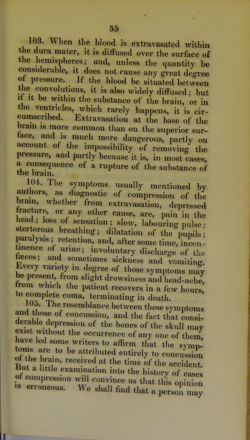 103. When the blood is extravasated within the dura mater, it is diffused over the surface of the hemispheres; and, unless the quantity be considerable, it does not cause any great de^i-ee of pressure. If the blood be situated between the convolutions, it is also widely diffused; but It It be within the substance of the brain, or in the ventricles, which rarely happens, it is cir- cumscribed. Extravasation at the base of the bram is raoi-e common than on the superior sur- tace, and is much more dangerous, partly on account of the impossibility of removin/ the pressure, and partly because it is, in most cases, a consequence of a rupture of the substance of the bram. 104. The symptoms usually mentioned by authors, as diagnostic of compression of the torain, whether from extravasation, depressed fracture, or any other cause, are, pain in the head; loss of sensation; slow, labouring pulse: stertorous breathing; dilatation of the pupils paralysis ; retention, and, after some time, in con' tinence of urine; involuntary discharge of the fffices; and sometimes sickness and vomiting. Every variety in degree of those symptoms may be present, from slight drowsiness and head-ache, trom which the patient recovers in a few hours i^f^rf^ terminating in death. 105. The resemblance between these symptoms and those of concussion, and the fact that consi- derable depression of the bones of the skull may exist without the occurrence of any one of them, have led some writers to affirm that the symn- toms are to be attributed entirely to concussion But a mT' '''l^i^' time of the accident, iiut a little examination into the history of cases of compression will convince us that this opinion IB erroneous. We shall find that a person may I