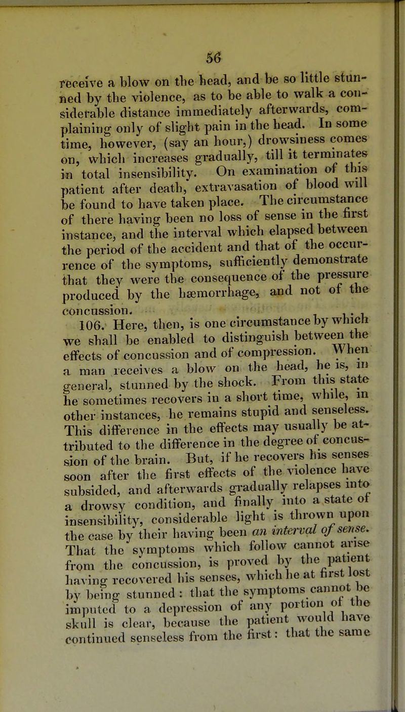 5^ receive a blow on the head, and be so little stun- ned by the violence, as to be able to walk a con- siderable distance immediately afterwards, com- plaining only of slight pain in the head. In some time, however, (say an hour,) drowsiness comes on, which increases gradually, till it terminates in total insensibility. On examination of this patient after death, extravasation of blood will be found to have taken place. The circumstance of there having been no loss of sense m the hrst instance, and the interval which elapsed between the period of the accident and that of the occur- rence of the symptoms, sufficiently demonstrate that they were the consequence oi the pressure produced by the haimorrhage, and not ot the concussion. i i,* 106. Here, then, is one circumstance by which we shall be enabled to distinguish between the effects of concussion and of compression. hen a man receives a blow on the head, he is, m general, stunned by the shock. From this state he sometimes recovers in a short time, while, in other instances, he remains stupid and senseless. This difference in the effects may usually be at- tributed to the difference in the degree of concus- sion of the brain. But, if he recovers his senses soon after the first effects of the ^^o ence have subsided, and afterwards gi-adually relapses mto a drowsy condition, and finally into a state ot insensibility, considerable light is thrown upon the case by their having been aii interval of sense. That the symptoms which follow cannot arise from the concussion, is proved by the patient having recovered his senses, which he at first lost by being stunned : that the symptoms cannot be imputecl to a depression of any portion of the skull is clear, because the patient would have continued senseless from the first: that the same