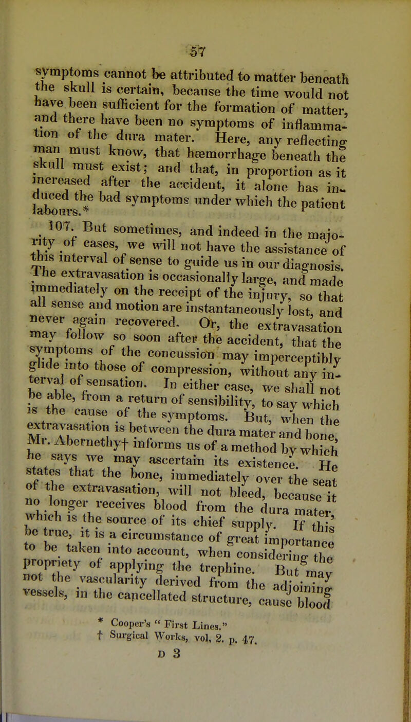 symptoms cannot be attributed to matter beneath the skull IS certain, because the time would not have been sufficient for the formation of matter, and there have been no symptoms of inflamma- tion of the dura mater. Here, any reflecting man must know, that haemorrhage beneath the skull must exist; and that, in proportion as it mcreased after the accident, it alone has in. laLurs * symptoms under which the patient 107 But sometimes, and indeed in the maio- i-ity of cases, we will not have the assistance of this mterval of sense to guide us in our diagnosis. Ihe extravasation is occasionally large, and made immediately on the receipt of the injury, so that all sense and motion are instantaneously lost, and iiever again recovered. Or, the extravasation may follow so soon after the accident, that the StZff -ay imp^rcepliS; glide into those of compression, without any in- terva of sensation. I„ either case, we shall not be able, from a return of sensibility, to say which IS the cause of the symptoms. But, when the ^travasation is between the dura mate'r and bone Mr. Abernethyt informs us of a method by whrch he says we may ascertain its existence. He states that the bone, immediately over the seat of the extravasation, will not bleed, because it no longer receives blood from the dura mater which IS the source of its chief supply. If th ' be true it is a circumstance of great Lportanee to be taken into account, when considerino- th^ propriety of applying the trephine. Bufmav not the vascularity derived fLm the adioin^n^ vessels, m the cancellated structure, cause'2 * Cooper's First Lines. t Surgical Works, vol, 2. p. 4,7. D 3