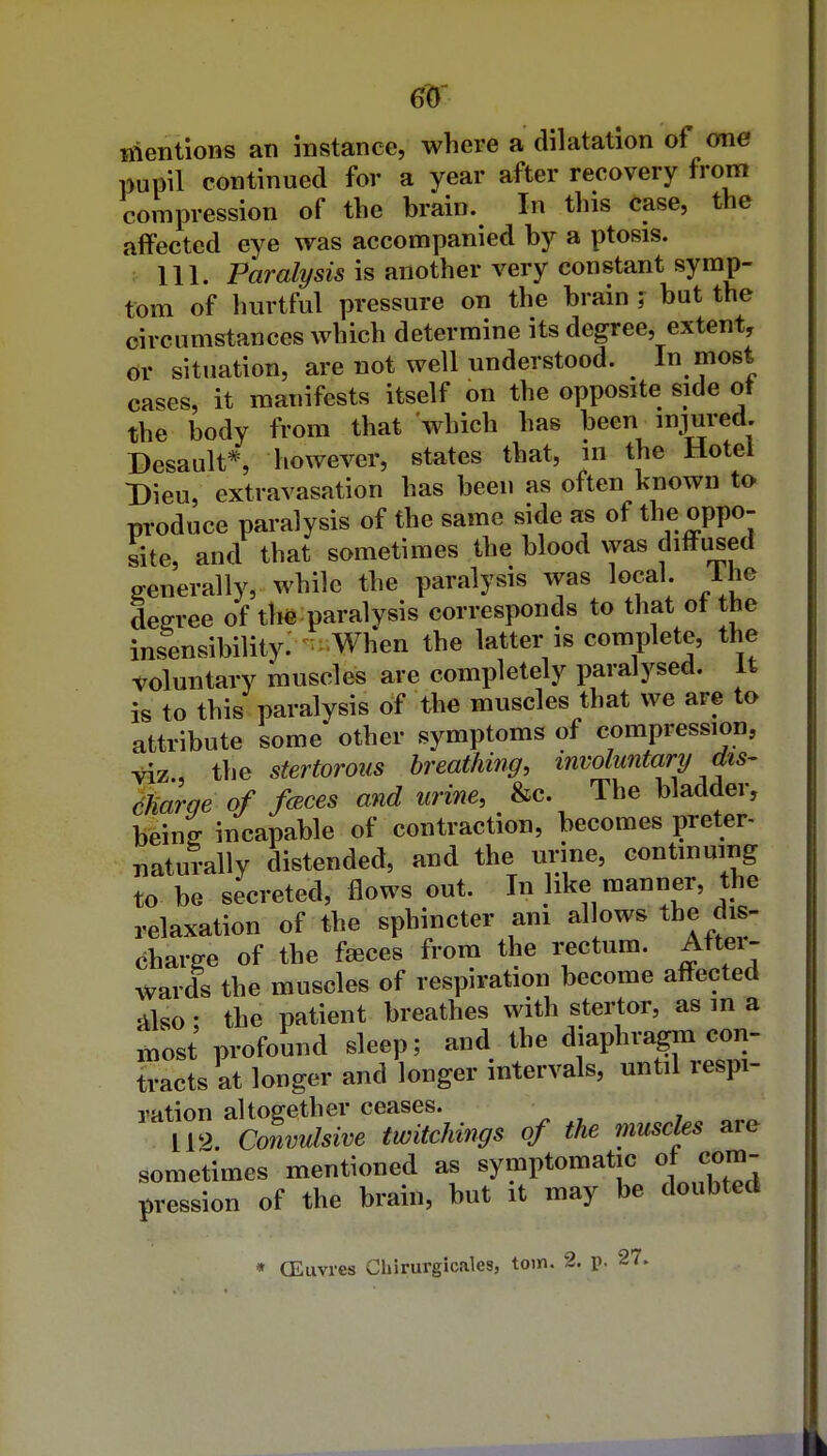 6^' inentions an instance, where a dilatation of ome pupil continued for a year after recovery from compression of the brain. In this case, the affected eye was accompanied by a ptosis. 111. iPam/?/si5 is another very constant symp- tom of hurtful pressure on the brain ; but the circumstances which determine its degree, extent, or situation, are not well understood. In most cases, it manifests itself on the opposite side ot the body from that which has been injured. Desault*, however, states that, in the Hotel Dieu, extravasation has been as often known to produce paralysis of the same side as of the oppo- site, and that sometimes the blood vyas diffused generally, while the paralysis was local. Ihe decree of tli^ paralysis corresponds to that ot the insensibility.'-^^.When the latter is complete, the voluntary muscles are completely paralysed. It is to this paralysis of the muscles that we are to attribute some* other symptoms of compression, viz, the stertorous breathing, involuntary dts- dha^ge of fcEces and urine, S^c. The bladder, being incapable of contraction, becomes preter- naturally distended, and the urine, continuing to be secreted, flows out. In like manner, the relaxation of the sphincter am allows the dis- charge of the faeces from the iTctum. Aftei- wards the muscles of respiration become affected 5ilso; the patient breathes with stertor, as m a most profound sleep; and the diaphragm con- tracts at longer and longer intervals, until respi- ration altogether ceases. 112. Convulsive twitchvngs of the muscles are sometimes mentioned as symptomatic of com- pression of the brain, but it may be doubted * OEiivres Chirurgicales, torn. 2. p. 27.