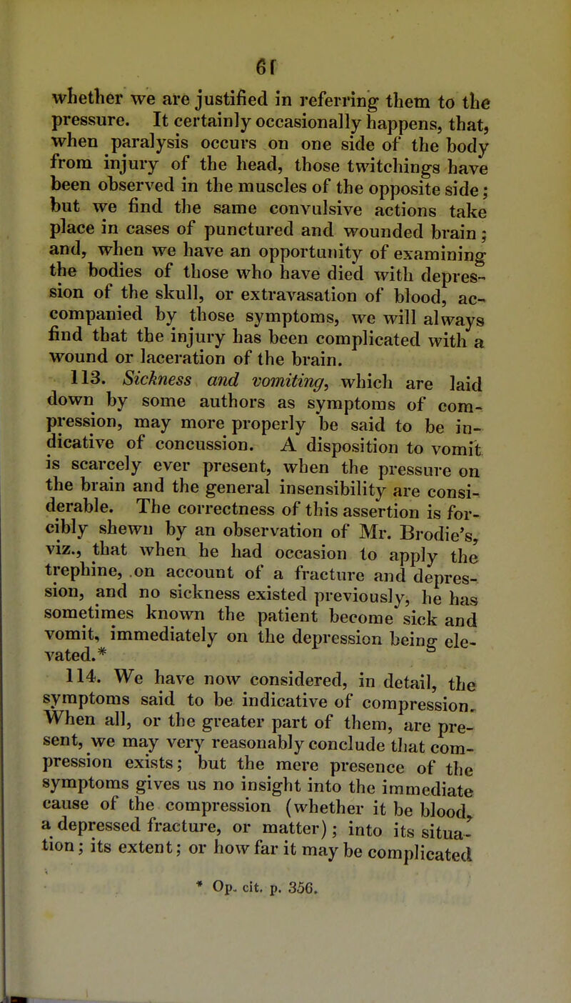 er whether we are justified in referring them to the pressure. It certainly occasionally happens, that, when paralysis occurs on one side of the body from injury of the head, those twitchings have been observed in the muscles of the opposite side; but we find the same convulsive actions take place in cases of punctured and wounded brain; and, when we have an opportunity of examining the bodies of those who have died with depres- sion of the skull, or extravasation of blood, ac- companied by those symptoms, we will always find that the injury has been complicated with a wound or laceration of the brain. 113. Sickness and vomiting, which are laid down by some authors as symptoms of com- pression, may more properly be said to be in- dicative of concussion. A disposition to vomit is scarcely ever present, when the pressure on the brain and the general insensibility are consi- derable. The correctness of this assertion is for- cibly shewn by an observation of Mr. Bi-odie's, viz., that when he had occasion to apply the trephine, on account of a fracture and depres- sion, and no sickness existed previously, he has sometimes known the patient become sick and vomit, immediately on the depression being ele- vated.* 114. We have now considered, in detail, the symptoms said to be indicative of compression. When all, or the greater part of them, are pre- sent, we may very reasonably conclude that com- pression exists; but the mere presence of the symptoms gives us no insight into the immediate cause of the compression (whether it be blood a depressed fracture, or matter); into its situa- tion ; its extent; or how far it may be complicated