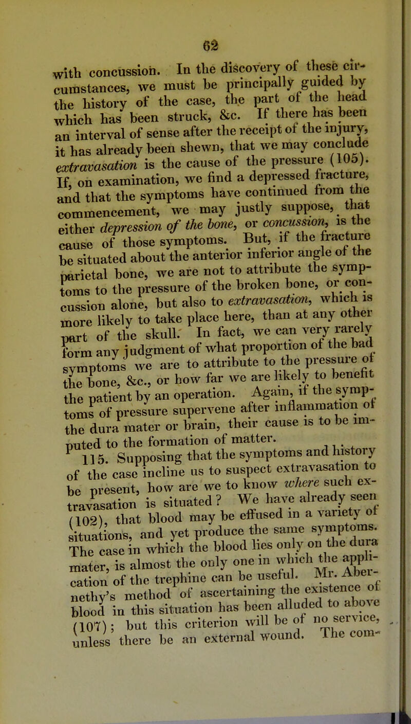 6^ with concussion. In tlie discovery of these cii- cumstances, we must he principally guided by the liistory of the case, the part of the head which has been struck, &c. If there has been an interval of sense after the receipt of the injury, it has already been shewn, that we may conclude extravasatim is the cause of the pressure (105). If, on examination, we find a depressed fracture, and that the symptoms have continued from the commencement, we may justly suppose, that either depression of the bone, or conms^on, is the cause of'^those symptoms. But, if the fracture be situated about the anterior mferior angle of the narietal bone, we are not to attribute the symp- toms to the pressure of the broken bone, or con- cussion alone, but also to extravasation, which is more likely to take place here, than at any other ^^rt of t4 skull. In fact, we can very rarely form any judgment of what proportion of the bad symptoms we are to attribute to the pressure o the hone, &c., or how far we are likely to benefit Ihe pat'ent by an operation. Again if the symp- omrof pressure subvene after inflammation of the dura mater or brain, their cause is to be mi- nuted to the formation of matter. ^115. Supposing that the symptoms and history of the case incline us to suspect extravasation to be present, how are we to know where such ex- travasation is situated ? We have already seen ill^tZi hlood may be effused in a variety of ituations, and yet produce the sauie ^y-P^- The casein which the blood lies «° ^^^^^^j^ mater, is almost the only one in which t^^ apph- cation of the trephine can be useful. Mi. Abei nX's method of ascertaining the existence of blood in this situation has been alluded to above (107); but this criterion will be of no service, unless there be an external wound. The com-