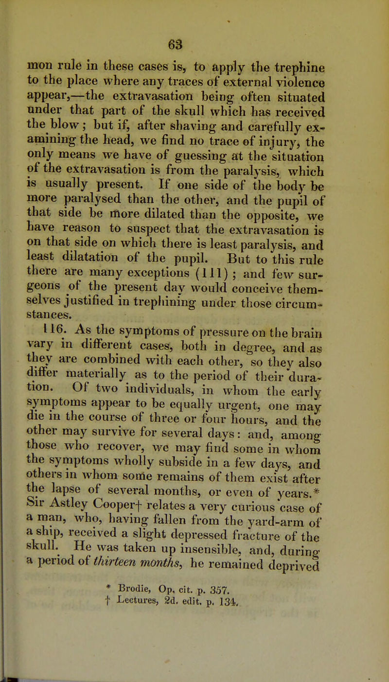 mon rule in these cases is, to apply the trephine to the place where any traces of external violence appear,—the extravasation being often situated tinder that part of the skull which has received the blow; but if, after shaving and carefully ex- amining the head, we find no trace of injury, the only means we have of guessing at the situation of the extravasation is from the paralysis, which is usually present. If one side of the body be more paralysed than the other, and the pupil of that side be more dilated than the opposite, we have reason to suspect that the extravasation is on that side on which there is least paralysis, and least dilatation of the pupil. But to this rule there are many exceptions (111) ; and few sur- geons of the present day would conceive them- selves justified in trepiiining under those circum- stances. 116. As the symptoms of pressure on the brain vary in different cases, both in degree, and as they are combined with each other, so they also differ materially as to the period of their dura* tion. Of two individuals, in whom the early symptoms appear to be equally urgent, one may die in the course of three or four hours, and the other may survive for several days: and, among those who recover, we may find some in whom the symptoms wholly subside in a few days, and others in whom some remains of them exist after the lapse of several months, or even of years.* Sn- Astley Cooperf relates a very curious case of a man, who, having fallen from the yard-arm of a ship, received a slight depressed fracture of the skull. He was taken up insensible, and, during a period thirteen months, he remained deprived * Brodie, Op, cit. p. 357. f Lectures, 2d. edit. p. 134.