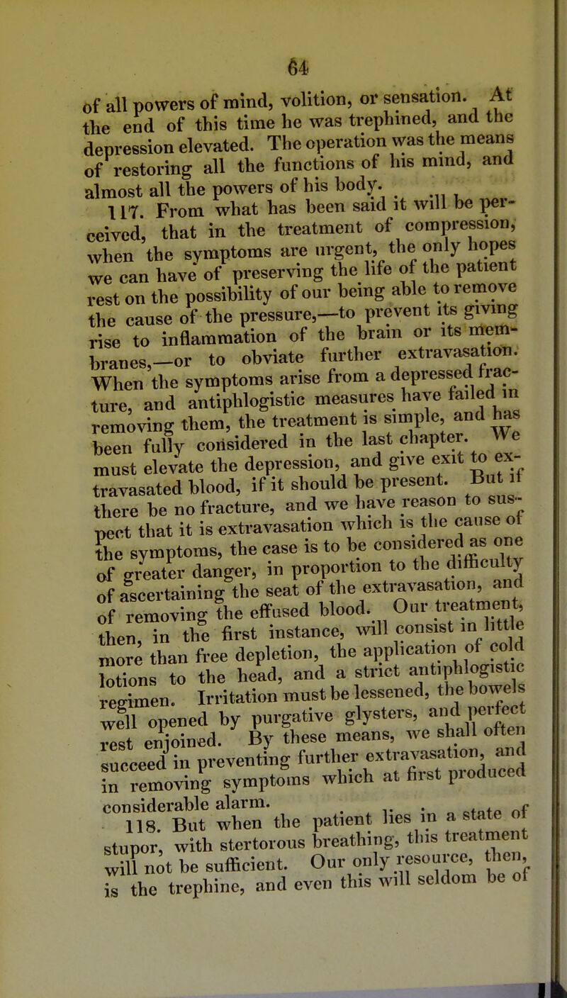 of all powers of raind, volition, or sensation. At the end of this time he was trephined, and the depression elevated. The operation was the means of restoring all the functions of his mmd, and almost all the powers of his body. 117 From what has been said it will be per- ceived, that in the treatment of compression, when the symptoms are nrgent the only hopes we can have of preserving the life of the patient rest on the possibility of our being able to remove the cause of the pressure,-to prevent its giving rise to inflammation of the bram or its mom- branes,-or to obviate further extravasation. When the symptoms arise from a depressed frac- ture, and antiphlogistic measures have failed m removing them, the treatment is simple, and has been fully considered in the last chapter. We must elevate the depression, and give exit to ex- travasated blood, if it should be present. But it there be no fracture, and we have reason to sus-- T>ect that it is extravasation which is the cause ot &e symptoms, the case is to be ^^^^f of greater danger, in proportion to the difficulty of ascertaining the seat of the extravasation, and of removing fhe effused blood. Our treatment, thenHn the first instance, will consist in httle morl than free depletion, the application of cold Motions to the head, and a strict antiphlogistic reSen. Irritation must be lessened, the bowel weTopened by purgative glP^ers, a.d p^^^^^^^ rest enioined. By these means, we shall often succeed in preventing further extravasation and in removin^g symptoms which at first produced considerable alarm. . , • „ ^t„tp nf 118. But when the patient lies in a state ot stupor, with stertorous breathing, this treatment wKt be sufficient. Our only resource, then k the trephine, and even this will seldom be of