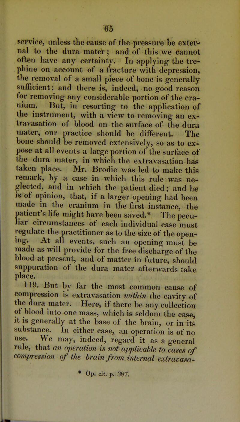 '^6 service, unless the cause of the pressure be exter- nal to the dura mater; and of this we cannot often have any certainty. In applying the tre- phine on account of a fracture with depression, the removal of a small piece of bone is generally sufficient; and there is, indeed, no good reason for removing any considerable portion of the cra- nium. But, in resorting to the application of the instrument, with a view to removing an ex- travasation of blood on the surface of the dura mater, our practice should be different. The bone should be removed extensively, so as to ex- pose at all events a large portion of the surface of the dura mater, in which the extravasation has taken place. Mr. Brodie was led to make this remark, by a case in which this rule was ne- glected, and in which the patient died; and he is of opinion, that, if a larger opening had been made in the cranium in the first instance, the patient's life might have been saved.* The pecu- liar circumstances of each individual case must regulate the practitioner as to the size of the open- ing. At all events, such an opening must be made as will provide for the free discharge of the blood at present, and of matter in future, should suppuration of the dura mater afterwards take place. 119. But by far the most common cause of compression is extravasation within the cavity of the dura mater. Here, if there be any collection of blood into one mass, which is seldom the case, it is generally at the base of the brain, or in^ts substance. In either case, an operation is of no use. We may, indeed, regard it as a general rule, that an operation is not applicable to cases of compression of the brain from internal extravasa-