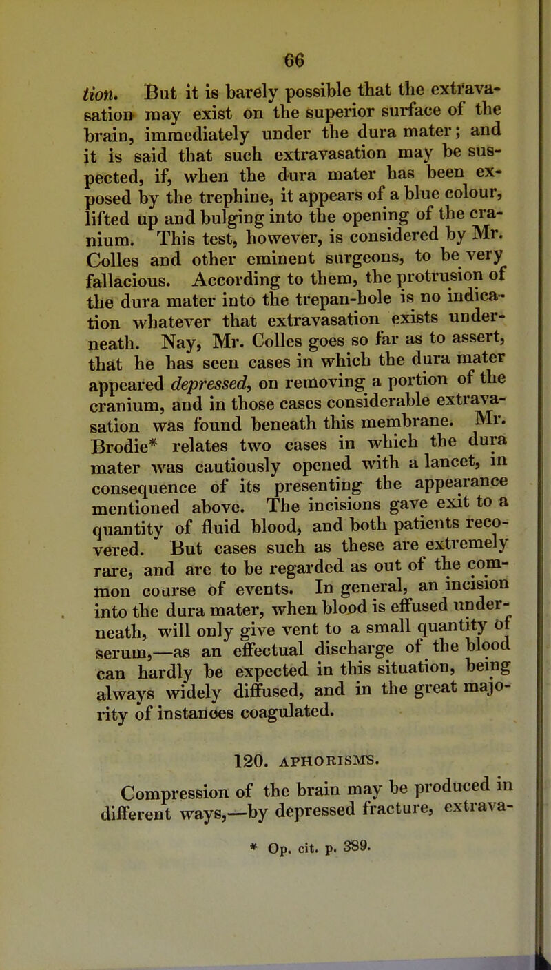 tiotu But it is barely possible that the extrava- sation may exist on the superior surface of the brain, immediately under the dura mater; and it is said that such extravasation may be sus- pected, if, when the dura mater has been ex- posed by the trephine, it appears of a blue colour, lifted up and bulging into the opening of the cra- nium. This test, however, is considered by Mr. CoUes and other eminent surgeons, to be very fallacious. According to them, the protrusion of the dura mater into the trepan-hole is no indica- tion whatever that extravasation exists under- neath. Nay, Mr. Colles goes so far as to assert, that he has seen cases in which the dura mater appeared depressed, on removing a portion of the cranium, and in those cases considerable extrava- sation was found beneath this menabrane. Mr. Brodie* relates two cases in which the dura mater was cautiously opened with a lancet, m consequence of its presenting the appearance mentioned above. The incisions gave exit to a quantity of fluid blood, and both patients reco- vered. But cases such as these are extremely rare, and are to be regarded as out of the com- mon course of events. In general, an incision into the dura mater, when blood is effused under- neath, will only give vent to a small quantity ot serum,—as an effectual discharge of the blood can hardly be expected in this situation, being always widely diffused, and in the great majo- rity of instances coagulated. 120. APHORISMS. Compression of the brain may be produced in different ways,—by depressed fracture, extrava-
