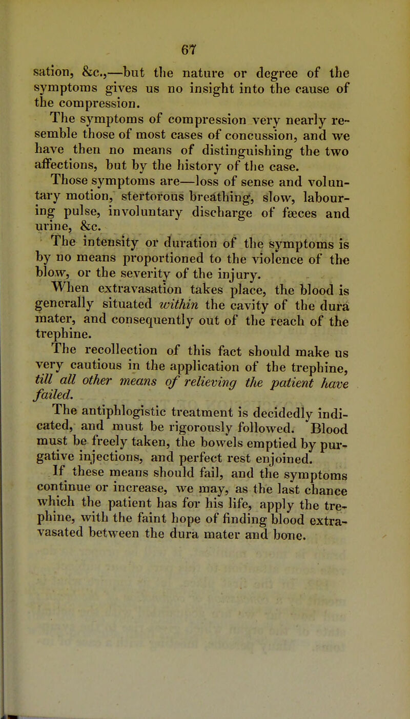sation, &c.,—but the nature or degree of the symptoms gives us no insight into the cause of the compression. The symptoms of compression very nearly re- semble those of most cases of concussion, and we have then no means of distinguishing the two affections, but by the history of tlie case. Those symptoms are—loss of sense and volun- tary motion, stertorous breathing, slow, labour- ing pulse, involuntary discharge of fseces and urine, &c. The intensity or duration of the symptoniis is by no means proportioned to the violence of the blow, or the severity of the injury. When extravasation takes place, the blood is generally situated within the cavity of the dura, mater, and consequently out of the reach of the trephine. The recollection of this fact should make us very cautious in the application of the trephine, till all other means of relieving the patient have failed. The antiphlogistic treatment is decidedly indi- cated, and must be rigorously followed. Blood must be freely taken, the bovvels emptied by pur- gative injections, and perfect rest enjoined. If these means should fail, and the symptoms continue or increase, we may, as the last chance which the patient has for his life, apply the tre- phine, with the faint hope of finding blood extra- vasated between the dura mater and bone.