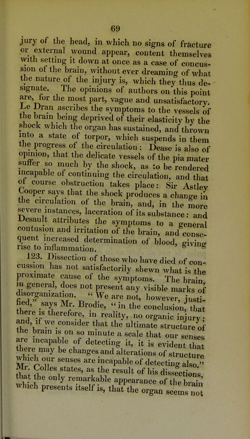 jury of the head, in which no signs of fracture or external wound appear, content themselves with setting It down at once as a case of concus- sion of the brain, without ever dreaming of what the nature of the injury is, which they thus de- signate. The opinions of authors on this point are, tor the most part, vague and unsatisfactory. J.e JJran ascribes the symptoms to the vessels of the brain being deprived of their elasticity by the shock which the organ has sustained, and thrown into a state of torpor, which suspends in them the progress of the circulation : Dease is also of opmion, that the delicate vessels of the pia mater suffer so much by the shock, as to be rendered mcapahle of continuing the circulation, and that ot course obstruction takes place: Sir Astlev Cooper says that the shock produces a change in the circulation of the brain, and, in the more severe instances, laceration of its substance; and Desault attributes the symptoms to a general contusion and irritation of the brain, and conse- quent increased determination of blood, sivw^ rise to inflammation. Saving 123. Dissection of those who have died of con- cussion has not satisfactorily shewn what is the proximate cause of the symptoms. The brain ^ -general, does not present any visible marks of disorganization. « We are not, however, iust^^ fied, says Mi-. Brodie, «in the conclusion tha theie IS therefore, in reality, no organic in ury- and, if we consider that the ultimate structure of the brain is on so mmute a scale that our senses are incapable of detecting it, it is evident that there may be changes and alterations of structure which our senses are incapable of detecting also  Mr Colics states, as the result of his dissfcS's th^t the only remarkable appearance of the S which presents itself is, that^he organ seems not