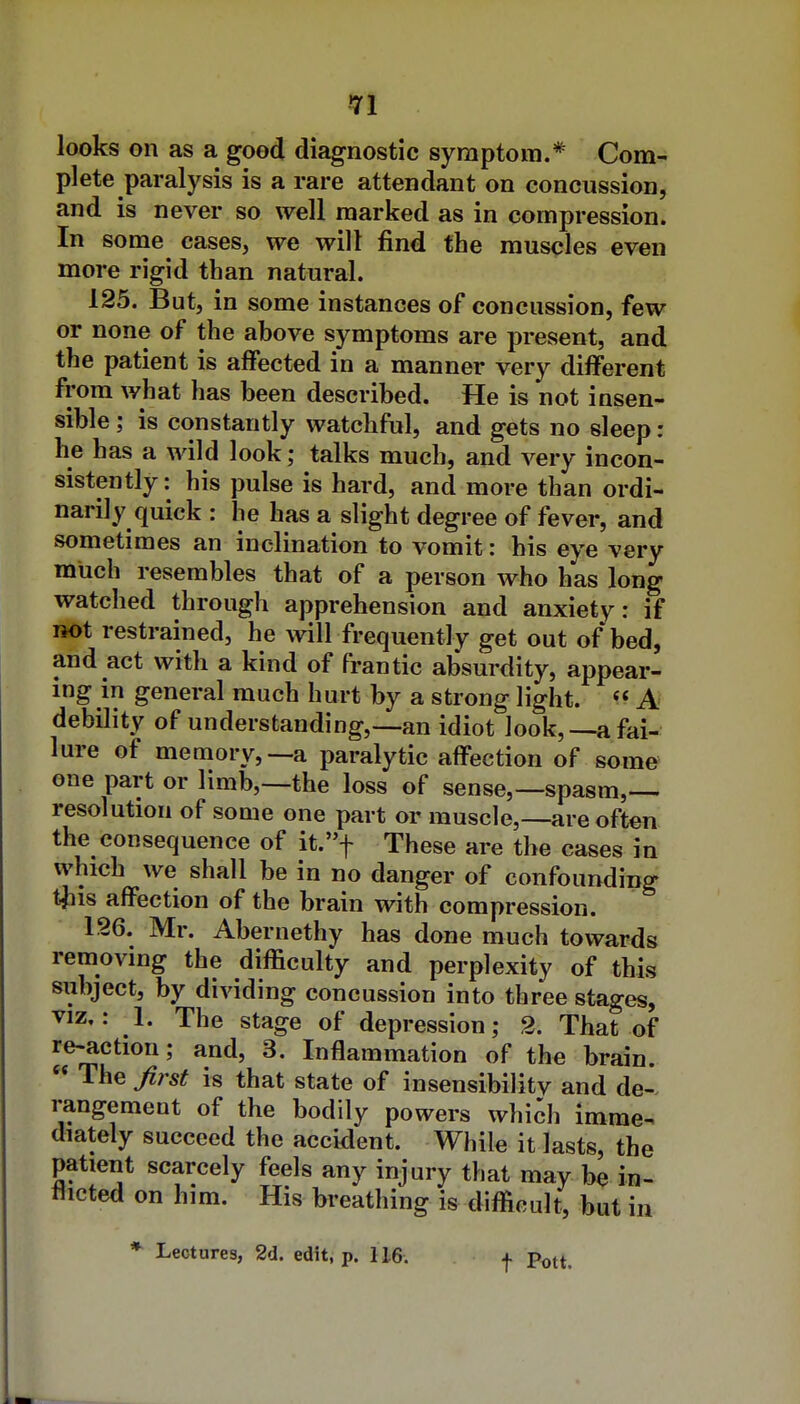 ■71 looks on as a good diagnostic symptom.* Com^ plete paralysis is a rare attendant on concussion, and is never so well marked as in compression. In sonae cases, we will find the muscles even more rigid than natural. 125. But, in some instances of concussion, few or none of the above symptoms are present, and the patient is affected in a manner very different from what has been described. He is not insen- sible ; is constantly watchful, and gets no sleep: he has a wild look; talks much, and very incon- sistently: his pulse is hard, and more than ordi- narily quick : he has a slight degree of fever, and sometimes an inclination to vomit: his eye very much resembles that of a person who has long watched through apprehension and anxiety: if not restrained, he will frequently get out of bed, and act with a kind of frantic absurdity, appear- ing in general much hurt by a strong light. A' debility of understanding,—an idiot look,—a fai- lure of memory,—a paralytic affection of some one part or limb,—the loss of sense,—spasm,— resolution of some one part or muscle,—are often the consequence of it.f These are the cases in which we shall be in no danger of confounding tjus affection of the brain with compression. 126. Mr. Abernethy has done much towards removing the difficulty and perplexity of this subject, by dividing concussion into three stages, VIZ,: 1. The stage of depression; 2. That of re-action; and, 3. Inflammation of the brain The first is that state of insensibilitv and de-. rangemeut of the bodily powers which imme- diately succeed the accident. While it lasts, the patient scarcely feels any injury that may be in- flicted on him. His breathing is difficult, but in * Lectures, 2d. edit, p. 116. t Pott.
