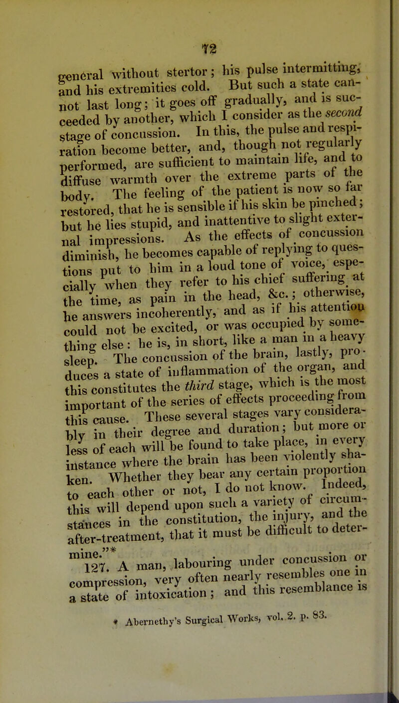 T2 trenwal without stertor; his pulse intermittiug, and his extremities cold. But such a state can- not last long; it goes off gradually, and is suc- ceeded by another, which I consider as the W stage of concussion. In this, the pulse and respi- ration become better, and, though not regularly performed, are sufficient to maintain lite, and to diffuse warmth over the extreme parts of the Iwdv The feeling of the patient is now so tar Z^vei, that he is sensible if his skin be pinched; but he lies stupid, and inattentive to slight extei- iial mpressions. As the effects of concussion diminish, he becomes capable of replying to ques- tions put to him in a loud tone of vojce, espe- ckUy when they refer to his chief suffering at Te Le, as pafn in the head, 'l;^^' he answers incoherently, and as .f .>>'S atten lou could not be excited, or was occupied by some- thing else : he is, in short, like a man in a heavy sleep The concussion of the brain, lastly, pro - duces a state of inflammation of the organ, and thTs constitutes the third stage, which is he most mportant of the series of effects proceedmg from Kuse. These several stages vary considera- b v Ttheir degree and duration ; but more or \I. of each will be found to take place, in every nstance where the brain has been violently sha- ken mother they bear any certain proportion to each other or not, I do not know. Indeed, his wfu depend upon such a var ety of c.rcum- !t»ncls in the constitution, the injury, and the X.tU°ment, that it must be difficult to deter- m'*A man, labouring under concussion or compresin, v^ry often nearly -sembles one - a stite of intoxication; and this resemblance is » Abemcthy's Surgical Works, vol. 2. p- S3.