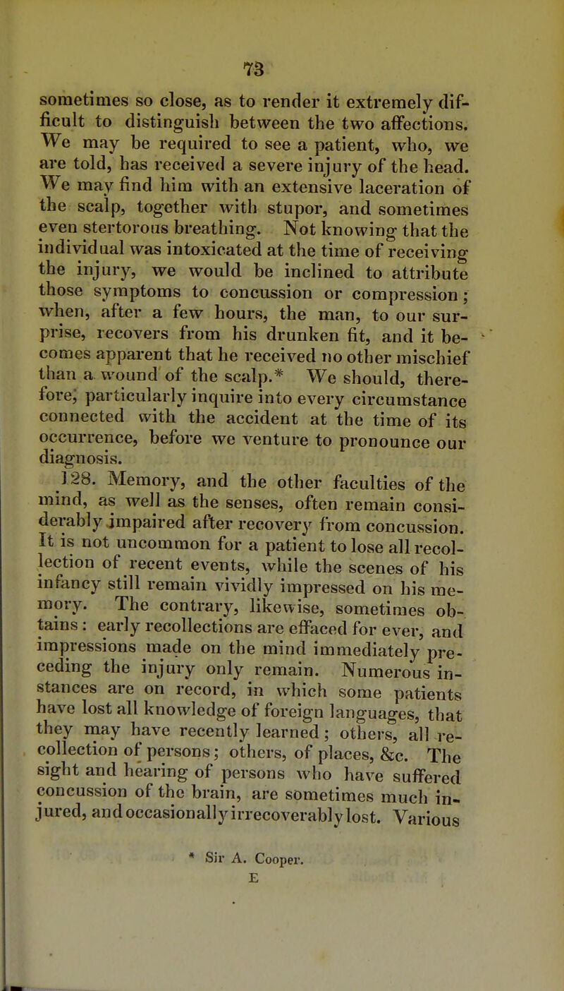 sometimes so close, as to render it extremely dif- ficult to distinguish between the two affections. We may be required to see a patient, who, we are told, has received a severe injury of the head. We may find him with an extensive laceration of the scalp, together with stupor, and sometimes even stertorous breathing. Not knowing that the individual was intoxicated at the time of receiving the injury, we would be inclined to attribute those symptoms to concussion or compression; when, after a few hours, the man, to our sur- prise, recovers from his drunken fit, and it be- comes apparent that he received no other mischief than a wound of the scalp.* We should, there- fore; particularly inquire into every circumstance connected with the accident at the time of its occurrence, before we A^enture to pronounce our diagnosis. 128. Memory, and the other faculties of the mind, as well as the senses, often remain consi- derably impaired after recovery from concussion. It is not uncommon for a patient to lose all recol- lection of recent events, while the scenes of his infancy still remain vi\ddly impressed on his me- mory. The contrary, likewise, sometimes ob- tains : early recollections are effaced for ever, and impressions made on the mind immediately pre- ceding the injury only remain. Numerous in- stances are on record, in which some patients have lost all knowledge of foreign languages, that they raay have recently learned; others, all re- collection of persons; others, of places, &c. The sight and hearing of persons who have suffered concussion of the brain, are sometimes much in- jured, and occasionally irrecoverably lost. Various * Sir A. Cooper. E