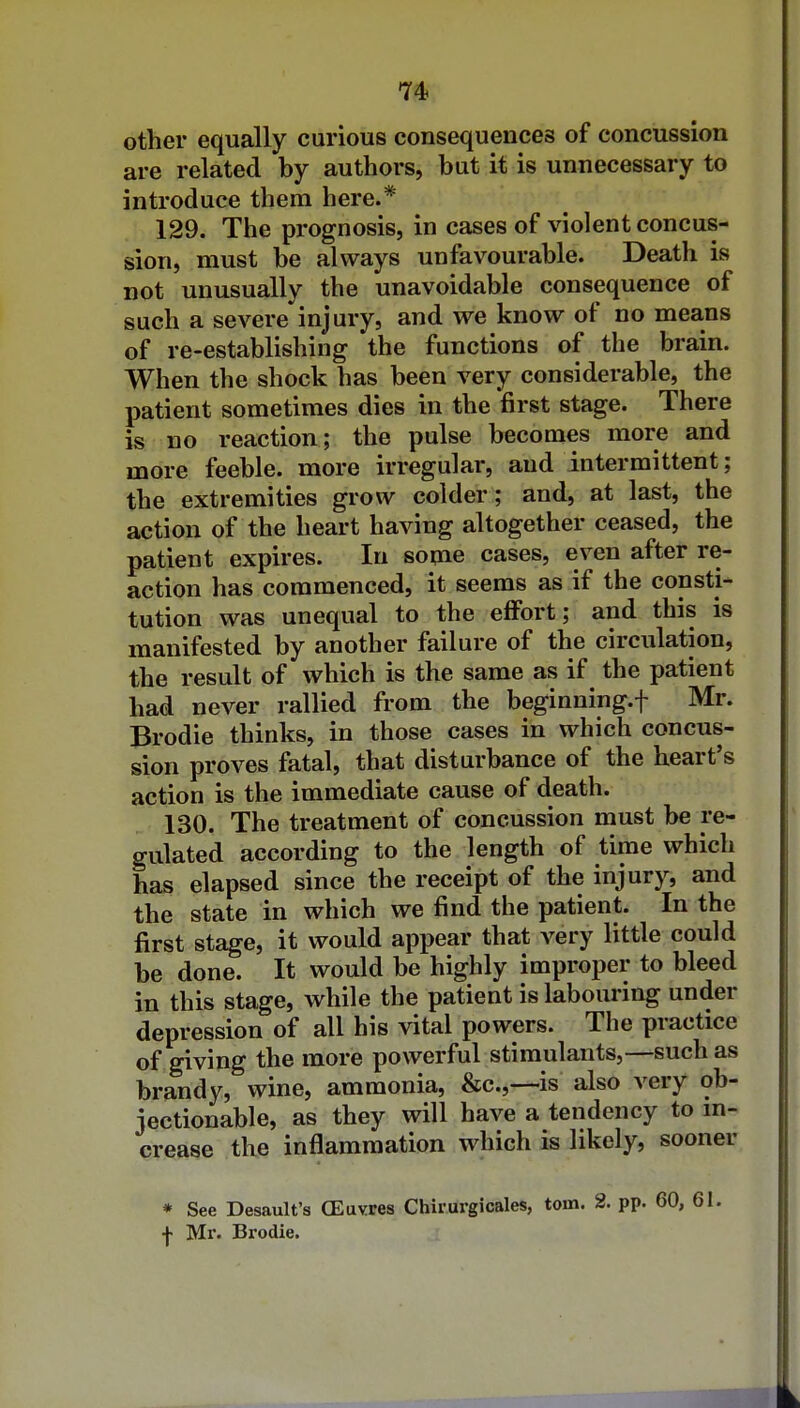 other equally curious consequences of concussion are related by authors, but it is unnecessary to introduce them here.* 129. The prognosis, in cases of violent concus- sion, must be always unfavourable. Death is not unusually the unavoidable consequence of such a severe injury, and we know of no means of re-establishing the functions of the brain. When the shock has been very considerable, the patient sometimes dies in the first stage. There is no reaction; the pulse becomes more and more feeble, more irregular, and intermittent; the extremities grow colder; and, at last, the action of the heart having altogether ceased, the patient expires. In some cases, even after re- action has commenced, it seems as if the consti- tution was unequal to the effort; and this is manifested by another failure of the circulation, the result of which is the same as if the patient had never rallied from the beginning.f Mr. Brodie thinks, in those cases in which concus- sion proves fatal, that disturbance of the heart's action is the immediate cause of death. 130. The treatment of concussion must be re- gulated according to the length of time which has elapsed since the receipt of the injury, and the state in which we find the patient. In the first stage, it would appear that very little could be done. It would be highly improper to bleed in this stage, while the patient is laboiu-ing under depression of all his vital powers. The practice of giving the more powerful stimulants,—such as brandy, wine, ammonia, &c.,—is also very ob- jectionable, as they will have a tendency to m- crease the inflammation which is likely, sooner * See Desault's CEuvres Chirurgicales, torn. 2. pp. 60, •j- Mr. Brodie.