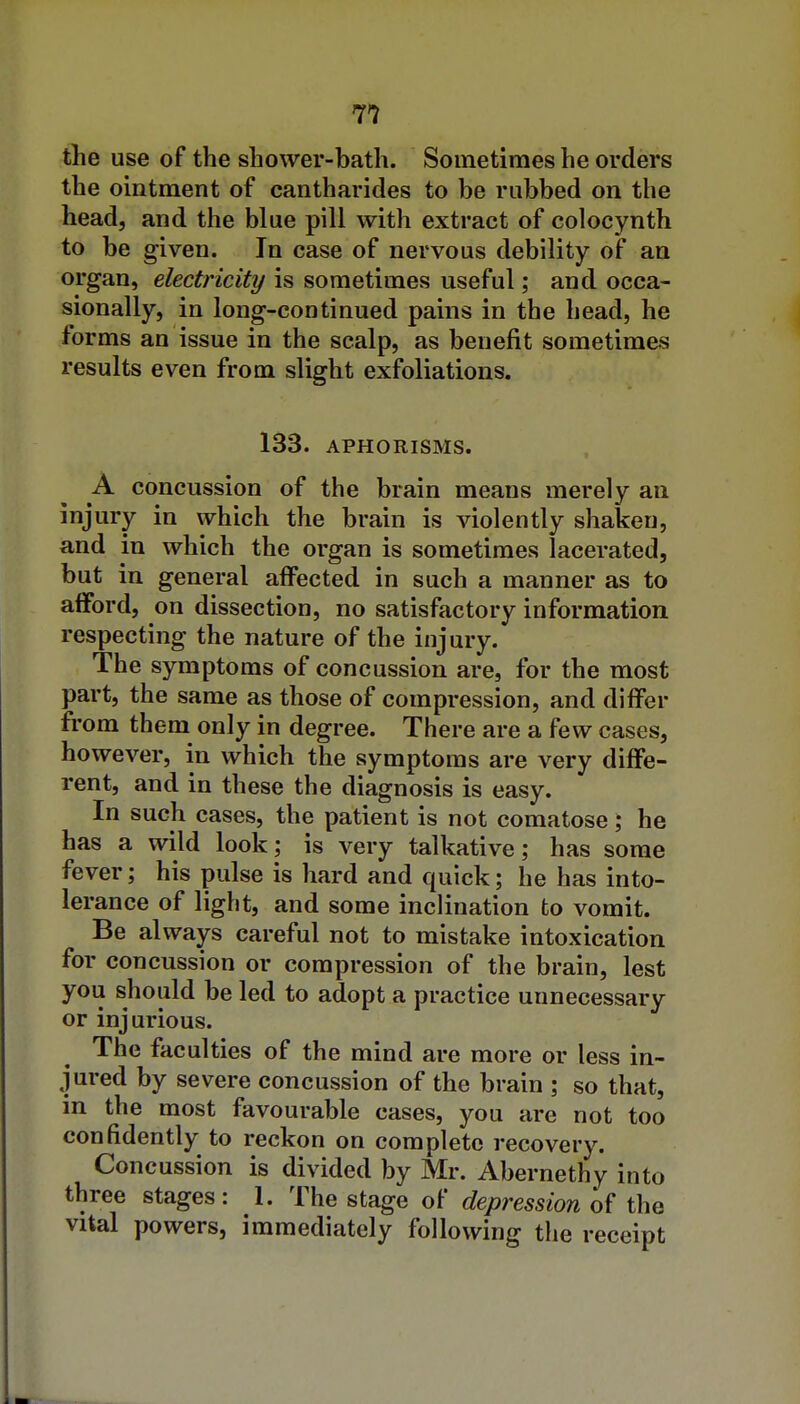 the use of the shower-bath. Sometimes he orders the ointment of cantharides to be rubbed on the head, and the blue pill with extract of colocynth to be given. In case of nervous debility of an organ, electricity is sometimes useful; and occa- sionally, in long-continued pains in the head, he forms an issue in the scalp, as benefit sometimes results even from slight exfoliations. 1S3. APHORISMS. A concussion of the brain means merely an injury in which the brain is violently shaken, and in which the organ is sometimes lacerated, but in general affected in such a manner as to alFord, on dissection, no satisfactory information respecting the nature of the injury. The symptoms of concussion are, for the most part, the same as those of compression, and differ from them only in degree. There are a few cases, however, in which the symptoms are very diffe- rent, and in these the diagnosis is easy. In such cases, the patient is not comatose; he has a wild look; is very talkative; has some fever; his pulse is hard and quick; he has into- lerance of light, and some inclination to vomit. Be always careful not to mistake intoxication for concussion or compression of the brain, lest you should be led to adopt a practice unnecessary or injurious. The faculties of the mind are more or less in- jured by severe concussion of the brain ; so that, in the most favourable cases, you are not too confidently to reckon on complete recovery. Concussion is divided by Mr. Abernethy into three stages: 1. The stage of depression of the vital powers, immediately following the receipt