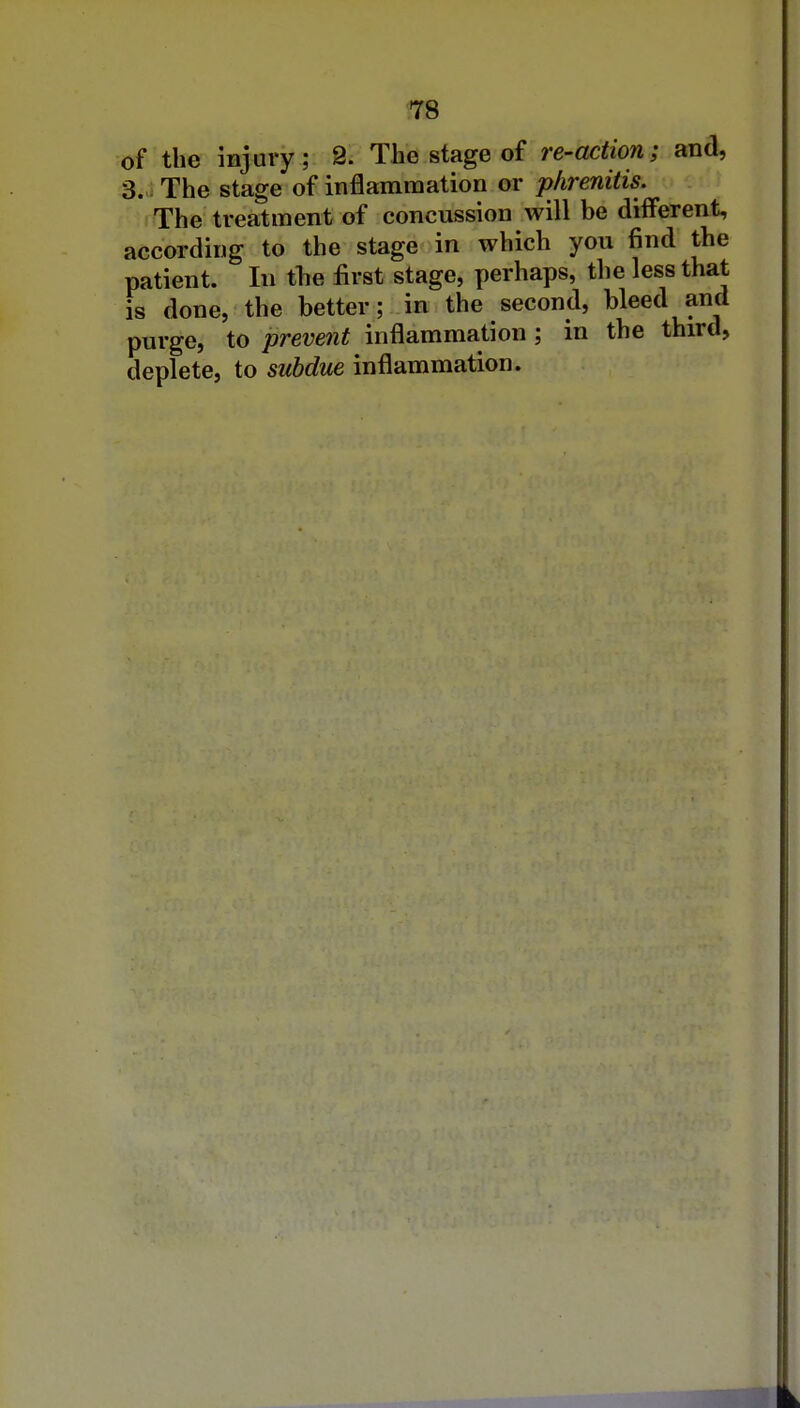 ^78 of the injury; 9. The stage of re-action; and, 3. The stage of inflammation or phrenitis. The treatment of concussion will be different, according to the stage in which you find the patient. In tlie first stage, perhaps, the less that is done, the better; in the second, bleed and purge, to prevent inflammation ; in the third, deplete, to subdue inflammation.