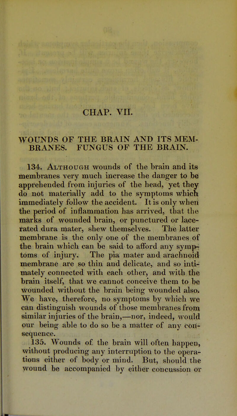 CHAP. VII. WOUNDS OF THE BRAIN AND ITS MEM- BRANES. FUNGUS OF THE BRAIN. 134. Although wounds of the brain and its membranes very much increase the danger to be apprehended from injuries of the head, yet they do not materially add to the symptoms which immediately follow the accident. It is only when the period of inflammation has arrived, that the marks of wounded brain, or punctured or lace- rated dura mater, shew themselves. The latter membrane is the only one of the membranes of the brain which can be said to afford any symp4 toms of injury. The pia mater and arachnoid membrane are so thin and delicate, and so inti- mately connected with each other, and with the brain itself, that we cannot conceive them to be wounded without the brain being wounded also. We have, therefore, no symptoms by which we can distinguish wounds of those membranes from similar injuries of the brain,—nor, indeed, would our being able to do so be a matter of any con- sequence. 135. Wounds of the brain will often happen, without producing any interruption to the opera- tions either of body or mind. But, should the wound be accompanied by either concussion or