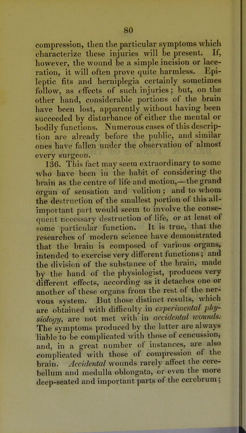 compression, tlien the particular symptoms which characterize these injuries will he present. If, however, the M^ound be a simple incision or lace- ration, it will often prove quite harmless. Epi- leptic fits and hemiplegia certainly sometimes follow, as effects of such injuries; but, on the other hand, considerable portions of the brain have been lost, apparently without having been succeeded by disturbance of either the mental or bodily functions. Numerous cases of this descrip- tion are already before the public, and similar ones have fallen under the observation of almost every surgeon. 136. This fact may seem extraordinary to some who have been in the habit of considering the brain as the centre of life and motion,—the grand organ of sensation and volition ; and to vyhom the destruction of the smallest portion of this all- important part would seem to involve the conse- quent necessary destruction of life, or at least of some particular function. It is true, that the researches of modern science have demonstrated that the brain is composed of various organs, intended to exercise very different functions; and the division of the substance of the brain, made by the hand of the physiologist, produces very different effects, according as it detaches one or another of these organs from the rest of the ner- vous system. But those distinct results, which are obtained with difficulty in experimental phy- siology, are not met with in accidental wounds. The symptoms produced by the latter are always liable to be complicated with those of ccncussion, and, in a great number of instances, are also complicated with those of compression of the brain. Accidental wounds rarely affect the cere- bellum and medulla oblongata, or even the more deep-seated and important parts of the cerebrum 5