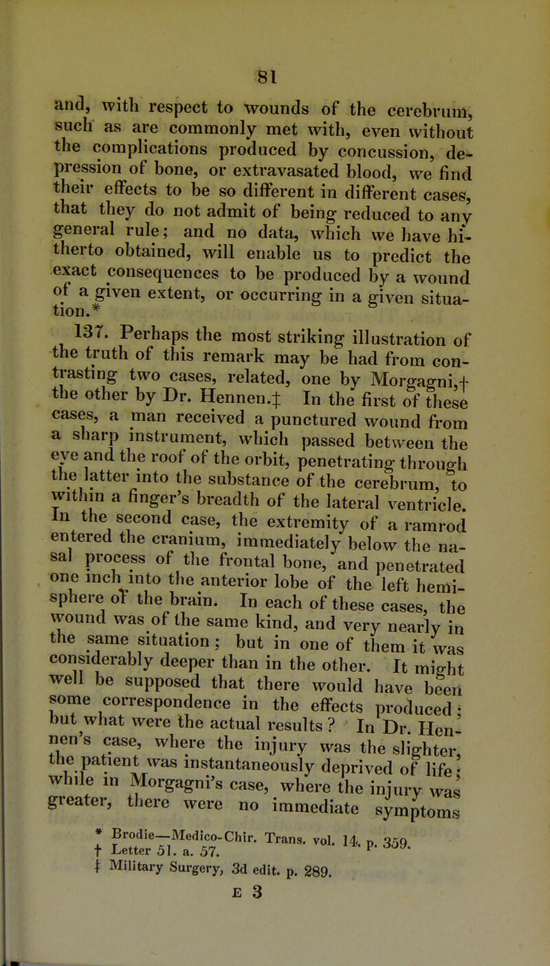 and, with respect to wounds of the cerebrum, such as are commonly met with, even without the complications produced by concussion, de- pression of bone, or extravasated blood, we find their effects to be so different in different cases, that they do not admit of being reduced to any general rule; and no data, which we have hi- therto obtained, will enable us to predict the exact consequences to be produced by a wound of a given extent, or occurring in a given situa- tion.* IS7. Perhaps the most striking illustration of the truth of this remark may be had from con- trasting two cases, related, one by Morgaffni,t the other by Dr. Hennen.J In the first of these cases, a man received a punctured wound from a sharp instrument, which passed between the eve and the roof of the orbit, penetrating through the latter into the substance of the cerebrum, to within a finger's breadth of the lateral ventricle. In the second case, the extremity of a ramrod entered the cranium, immediately below the na- sal process of the frontal bone, and penetrated one inch into the anterior lobe of the left hemi- sphere oT the brain. In each of these cases, the wound was of the same kind, and very nearly in the same situation; but in one of them it was considerably deeper than in the other. It miffht well be supposed that there would have been some correspondence in the effects produced: but what were the actual results ? In Dr Hen lien's case, where the injury was the slighter, the patient was mstantaneously deprived of life' while m Morgagni's case, where the injury was greater, there were no immediate symptoms + Military Surgery, 3d edit. p. 289. £ 3