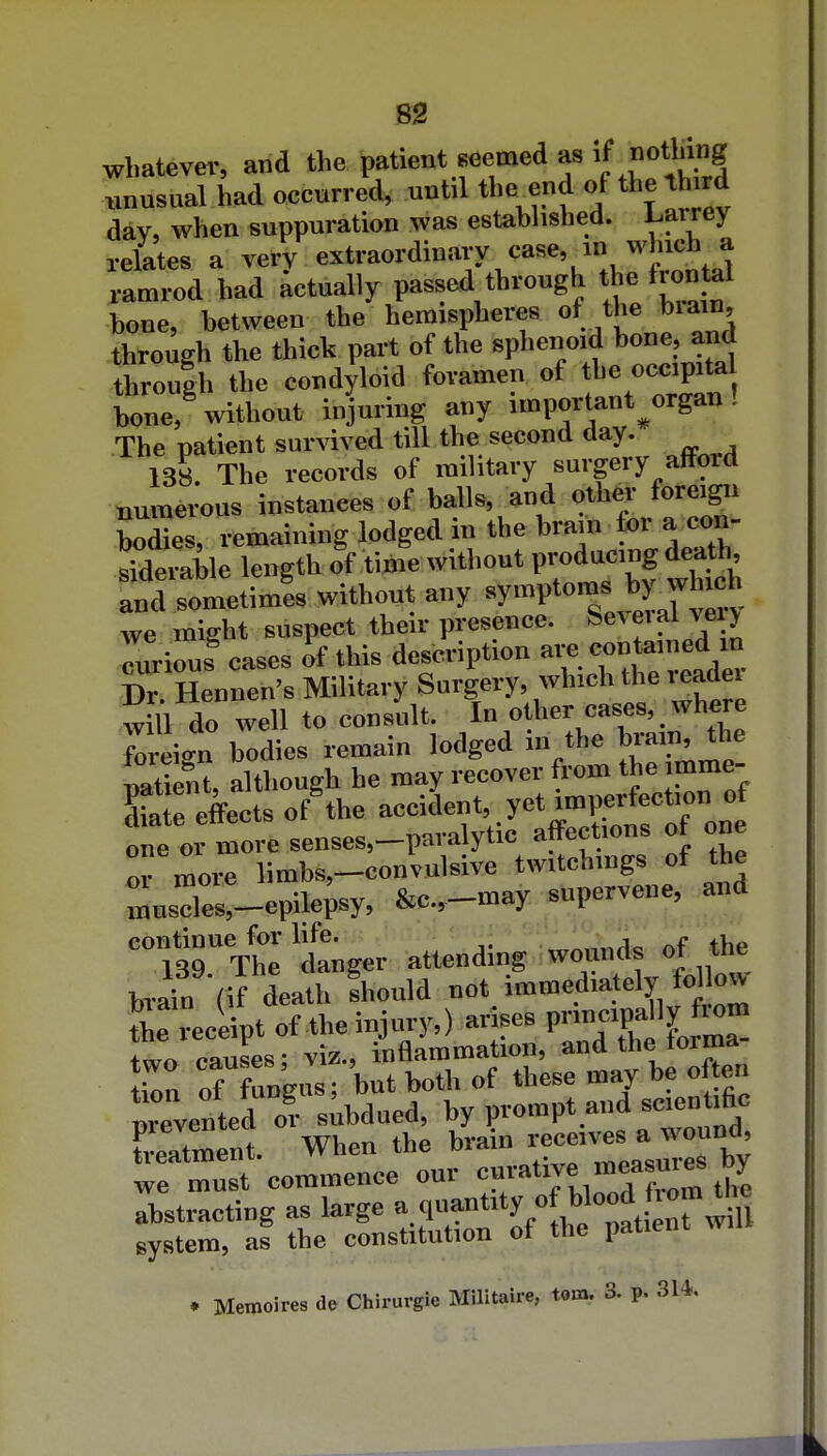 ss whatever, and the patient seemed as >f notl'>g unusual had occurred, until the end of the th rd dav, when suppuration was established, l^arrey relates a very e^t'»»-l>°'^7^*=''^''\'';u'l!Ll ramrod had actually passed through the frontal bone, between the hemispheres of the brain, through the thick part of the sphenoid bone, and rroulh the condyloid foramen of the <'C«|P'^ bone, without injuring any important^organ! The patient survived till the second day. 138. The records of military surgery afford uumerous instanees of balls, and othe,- foreigi. bodies, remaining lodged in the brain tor a con- siderable length of time without producing death, S sometimi without any 'V-f we might suspect their presence. S^veia vci> Turiouf ca«es of this description «°»*;!-^;^^. Dr Henncn's Military Surgery, which the leadei wUl do well to consult. In other cases, whe e foi-eign bodies remain lodged in the brain, the ZS, although he may recover from the imme- Se effects of the accident, yet imperfection of one or more senses,-paralytic affections of one or more limbs,-convulsive twitchings of the ™uscles,-epilepsy, &c.,-may supervene, and 139 Thl danger attending wounds of the hrafn (if death fhould »ot. immediately f<^ o^ Z receipt of the injury,) arises Lo causes: viz., inflammation, and the torma ion of fungus; but both of these may be often nrevented or subdued, by prompt and scientific Latment When the brain --es ^^^^^ we must commence our tije abstracting as large ^q^tity of Wo«dJ'™^';^^! system, as the constitution of the patient win . Memoires de Chirurgie Militaire, torn. 3. p. 3U.