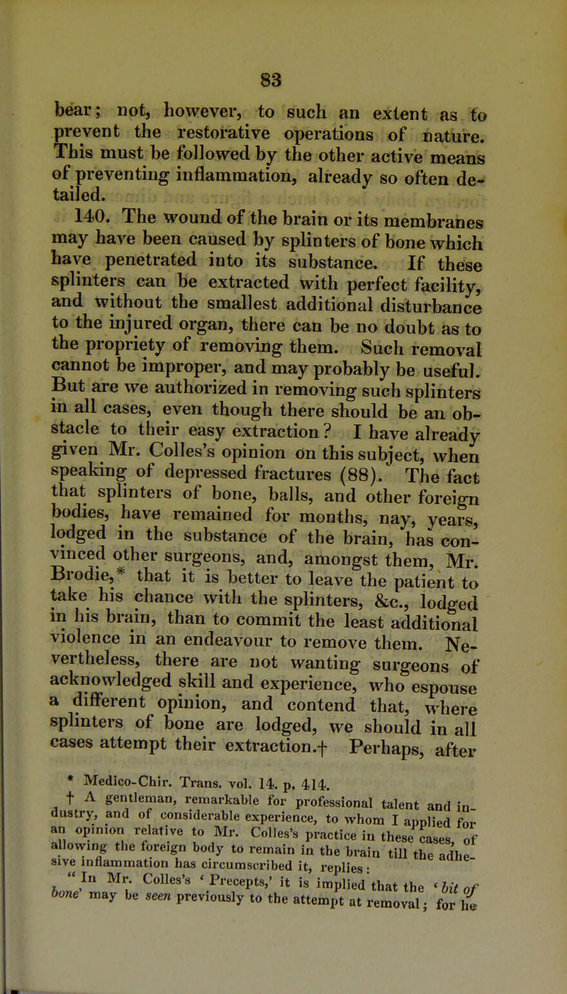 SB bear; not, however, to such an extent as to prevent the restorative operations of nature. This must be followed by the other active means of preventing inflammation, already so often de- tailed. 140. The wound of the brain or its membranes may have been caused by splinters of bone which have penetrated into its substance. If these splinters can be extracted with perfect facility, and without the smallest additional disturbance to the injured organ, there can be no doubt as to the propriety of removing them. Such removal cannot be improper, and may probably be useful. But are we authorized in removing such splinters in all cases, even though there should be an ob- stacle to their easy extraction ? I have already given Mr. Colles's opinion on this subject, when speaking of depressed fractures (88). The fact that splinters of bone, balls, and other foreign bodies, have remained for months, nay, years, lodged in the substance of the brain, has con- vinced other surgeons, and, amongst them, Mr* Brodie,* that it is better to leave the patient to take his chance with the splinters, &c., lodged in his brain, than to commit the least additional violence in an endeavour to remove them. Ne- vertheless, there are not wanting surgeons of acknowledged skill and experience, who espouse a different opinion, and contend that, where splmters of bone are lodged, we should in all cases attempt their extraction.f Perhaps, after * Medico-Chlr. Trans, vol. 14.. p. 414. t A gentleman, remarkable for professional talent and in dustry, and of considerable experience, to whom I applied for an opmion relative to Mr. Colles's practice in these cases, of allowing the foreign body to remain in the brain till the adhe sive inflammation has circumscribed it, replies • In Mr. Colles's 'Precepts,' it is impliedthat the 'hit of bone^ may be seen previously to the attempt at removal j for ^{