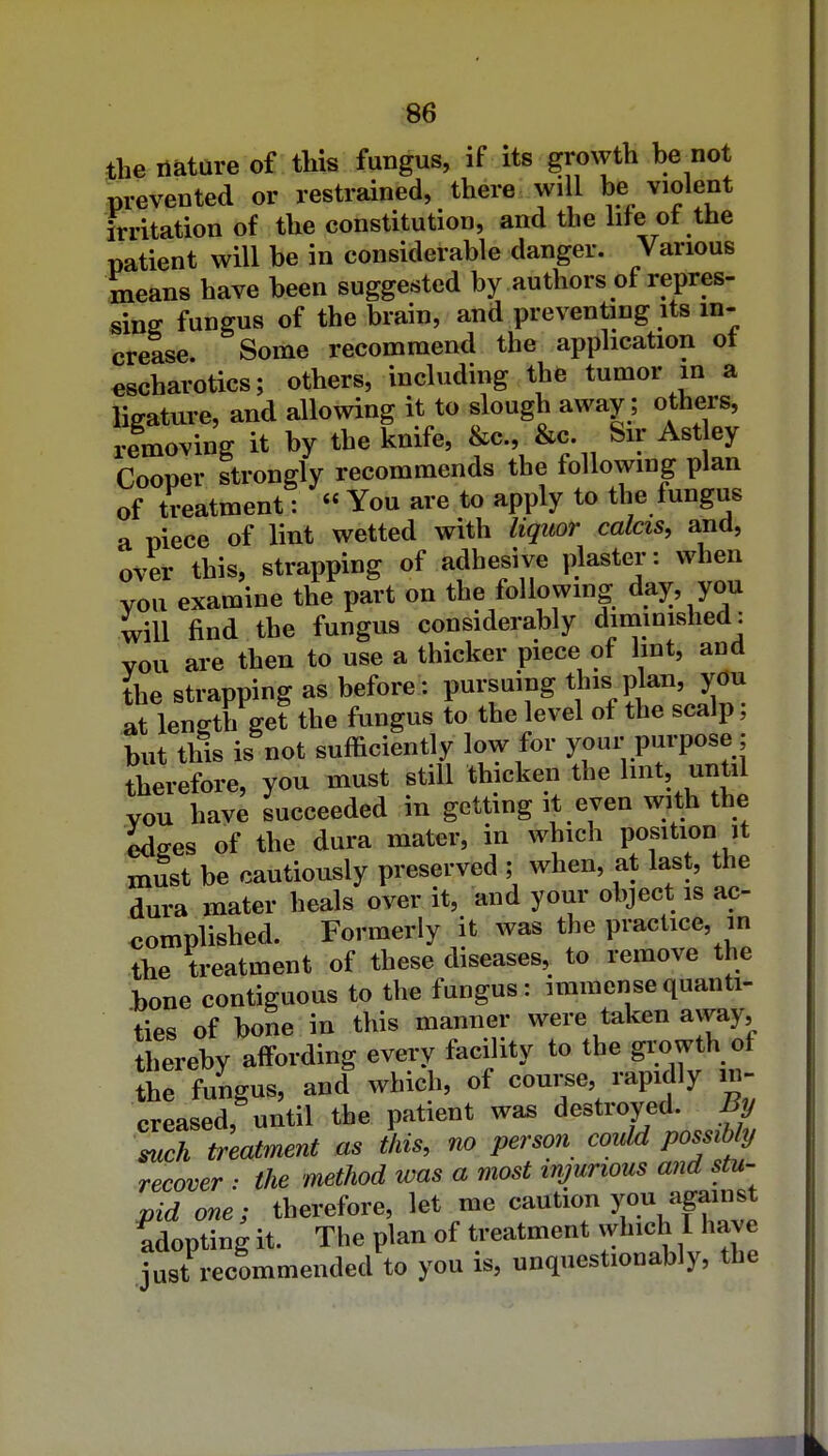 the nature of this fungus, if its groxyth he not prevented or restrained, there will be violent irritation of the constitution, and the life of the patient will be in considerable danger. Various means have been suggested by authors of repres- sing fungus of the brain, and preventing its in- crease. Some recommend the application ot «scharotics; others, including the tumor in a ligature, and allowing it to slough away; others, removing it by the knife, Sir Ast ey Cooper strongly recommends the following plan of treatment: « You are to apply to the fungus a niece of lint wetted with liqitor calcis, and, over this, strapping of adhesive plaster: when you examine the part on the following day you will find the fungus considerably diminished: vou are then to use a thicker piece of lint, and the strapping as before: pursuing this plan, you at length get the fungus to the level of the scalp, but this is not sufficiently low for your purpose; therefore, you must still thicken the Imt, unUl you have succeeded in getting it even with the edges of the dura mater, in which position it must be cautiously preserved ; when, at last, the dura mater heals over it, and your object is ac- complished. Formerly it was the practice, in the treatment of these diseases, to remove the .bone contiguous to the fungus: immense quanti- ties of bone in this manner were taken away, thereby affording every facility to the giwth of the fungus, and which, of course, rapidly in- creased, until the patient was destroyed. Tch treatment as this, no person could possibly recover : the method was a most injurious and stu- r^id one; therefore, let me caution you against adopting it. The plan of treatment which I have just recommended to you is, unquestionably, the
