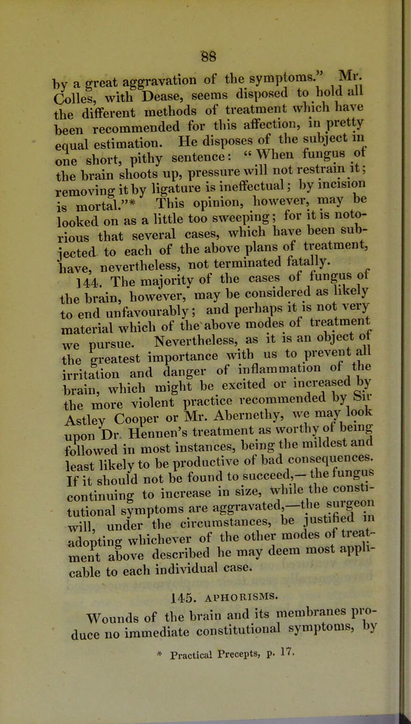 by a great aggravation of the symptoms. Mr. Colles, with Dease, seems disposed to hold ail the different methods of treatment which have been recommended for this affection, in pretty equal estimation. He disposes of the subject in one short, pithy sentence:  When fungus of the brain shoots up, pressure will not restrain it; removing it by ligature is ineffectual; by incision is mortal.* This opinion, however, may be looked on as a little too sweeping; for it is noto- rious that several cases, which have been sub- iected to each of the above plans of treatment, have, nevertheless, not terminated fata ly. 144. The majority of the cases of fungus ot the brain, however, may be considered as likely to end unfavourably; and perhaps it is not very- material which of the above modes of treatment we pursue. Nevertheless, as it is an object o the greatest importance with us to prevent all irritation and danger of inflammation of the brain, which might be excited or increased by the more violent practice recommended by feir Astley Cooper or Mr. Abernethy, we may look uDon Dr, Hennen's treatment as worthy of bemg followed in most instances, being the mildest and least likely to be productive of bad consequences. If it should not be found to succeed,- the fungus continuing to increase in size, while the consti- l sUtoms are aggravated -the surgeon will, under the circumstances, be justified in adopting whichever of the other modes of treat- ment above described he may deem most appli- cable to each indi^ddual case. 145. APHORISMS. Wounds of the brain and its membranes pro- duce no immediate constitutional symptoms, by * Practical Precepts, p. 17.