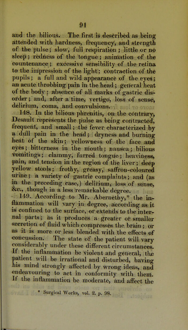 and tlie bilious. The first is described as being attended with hardness, frequency, and strength of the pulse; slow, full respiration ; little or no sleep; redness of the tongue; aniniation of the countenance ; excessive sensibility of the retina to the impression of the light; contraction of the pupils; a full and wild appearance of the eyesf; an acute throbbing pain in the head; general heat of the body ; absence of all marks of gastric dis- order; and, after a time, vertigo, loss of sense, delirium, coma, and convulsions. twciToo : 148. In the bilious phrenitis, on the contraTy, Desault represents the pulse as being contracted, frequent, and small; the fever characterised by a dull pain in the head; dryness and burning beat of the skin; yellowness of the face and eyes; bitterness in the mouth; nausea; bilious vomitings; clammy, furred tongue; heaviness^ pain, and tension in the region of the liver; deep yellow stools; frothy, greasy, saffron-coloured urine; a variety of gastric complaints; and (as in the preceding case,) deliriumj loss of sense, &Ci, though in a less remarkable degree. 149. According to Mr. Abernethy,* the in- flammation will vary in degree, according as it is confined to the surface, or extends to the interr nal parts; as it produces a greater or smaller secretion of fluid which compresses the brain ; or as it is more or less blended with the eff'ects of concussion. The state of the patient will vary considerably under these different circumstances. If the inflammation be violent and genei:al, tlue patient will be irrational and disturbed, having his mind strongly affected by wrong ideas, and endeavouring to act in conformity with them. If the inflammation be moderate, and affect the * Surgical Works, vol. 2. p. 98.