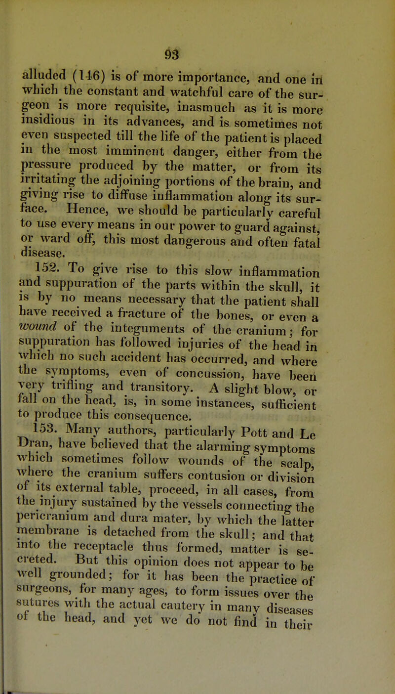 which the constant and watchful care of the sur- geon is more requisite, inasmuch as it is more insidious in its advances, and is sometimes not even suspected till the life of the patient is placed in the most imminent danger, either from the pressure produced by the matter, or from its irritating the adjoining portions of the brain, and giving rise to diffuse inflammation along its sur- face. Hence, we should be particularly careful to use every means in our power to guard against, or ward off, this most dangerous and often fatal disease. 152. To give rise to this slow inflammation and suppuration of the parts within the skull, it is by no means necessary that the patient shall have received a fracture of the bones, or even a wound of the integuments of the cranium; for suppuration has followed injuries of the head in which no such accident has occurred, and where the symptoms, even of concussion, have been very trifling and transitory. A slight blow, or tall on the head, is, in some instances, sufficient to produce this consequence. 153. Many authors, particularly Pott and Le Dran, have believed that the alarniing symptoms which sometimes follow wounds of the scalp, where the cranium suffers contusion or division of Its external table, proceed, in all cases, from the injury sustained by the vessels connecting the pericranium and dura mater, by which the latter membrane is detached from the skull; and that into the receptacle thus formed, matter is se- creted. But this opinion does not appear to be well grounded; for it has been the practice of surgeons, for many ages, to form issues over the sutures with the actual cautery in many diseases ot the head, and yet we do not find in their