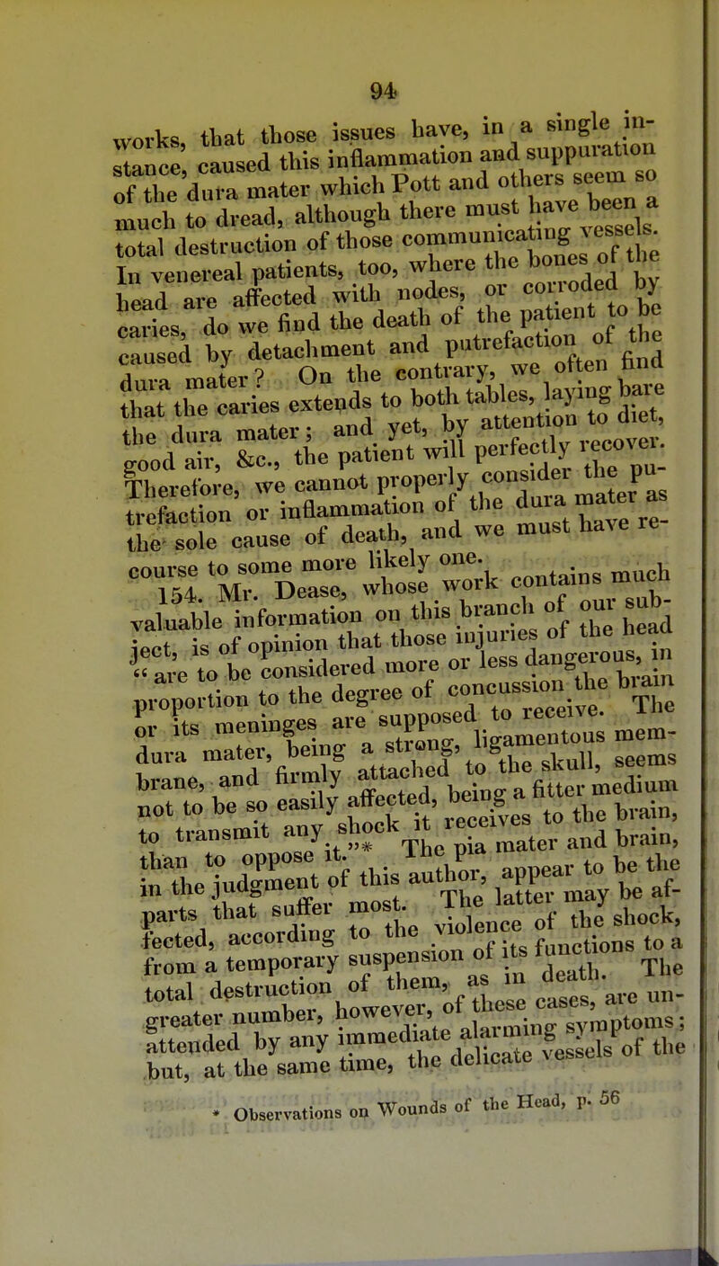 works tbat tliose issues have, in a single in- Tnce caused this inflammation and suppurauou o^^e dm a mater which Pott and others seem so 1^ to d^ead, although there must have been a total destruction of those ^'''—'XoLTof ti In venereal patients, too, where the bones ot tne W arc affected with nodes, or corroded by Ss do we find the death of the patient to be drearies .teuds.^^^^^^^^^^ Therefore, we cannot properly consider the pu JeLtion'or inflammation of the duia mater as the sole cause of death, and we must have course to some more likely one 154 Mr. Dease, whose work contains mut va^uatle nformation on this branch of our sub^ iect is of opinion that those injuries of tbe head to be considered more or less dangerous n p.:ponion to the degree of concussion 1 biaan dura ^^^l^^ftothe ^\^n\\, seems brane, and firmly ' j, ■ _ . fitter medium „ot to be so easily affected, b^'^ ^ ''^tte to transmit y.^Jjf ^^ter and brain, •XTudirnVof thisIuZor, appear to he the suffer mos. TheJ^^^rstct fected, according to the y^^^^^^^ functions to a from a temporary suspen-^ total destruction of ^^^^^^f ^^es, are greater number, ^^J^^'^^^^^^^^ tended by any ^^^^^^ff ^ ^Cfes^ the .but, at the same time, the dehcaie ^e